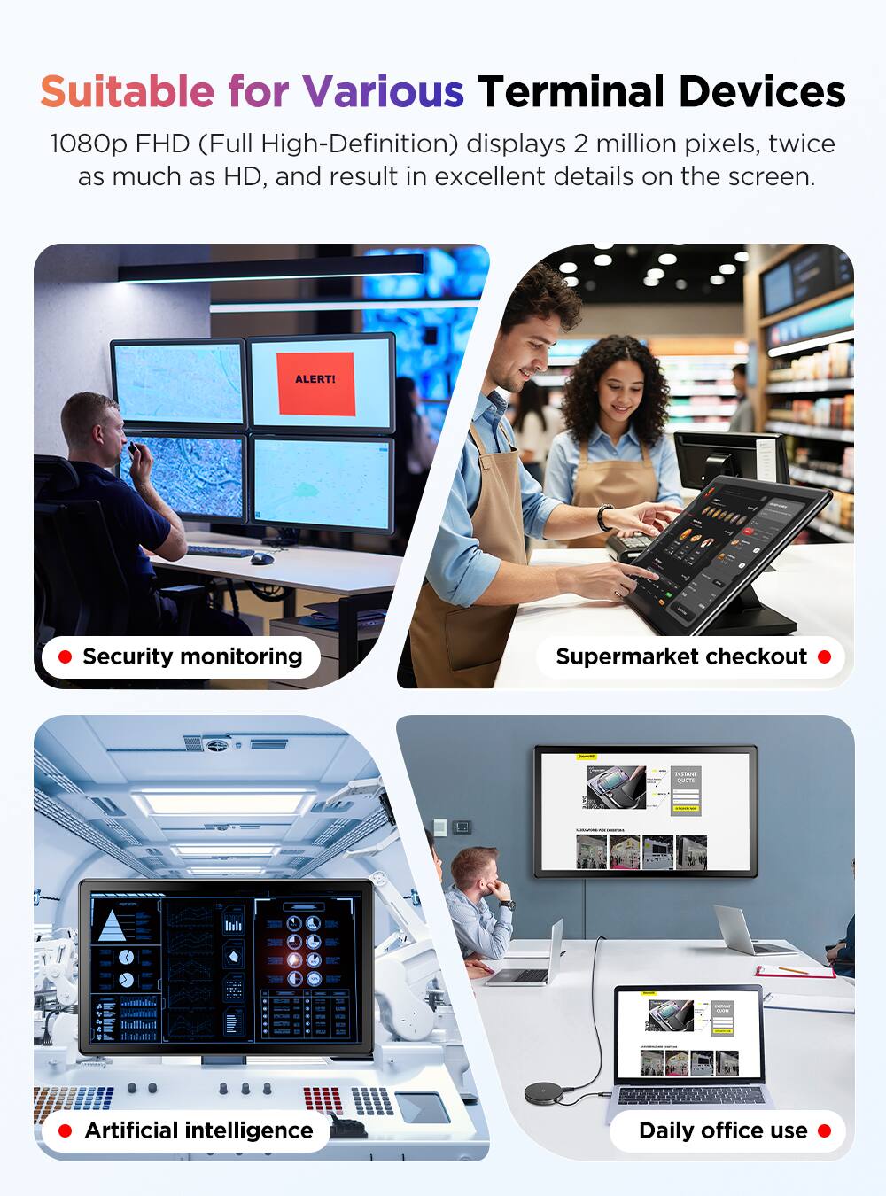 Suitable for Various Terminal Devices

1080p FHD (Full High-Definition) displays 2 million pixels, twice as much as HD, and result in excellent details on the screen.

- Security monitoring
- Supermarket checkout
- Artificial intelligence
- Daily office use