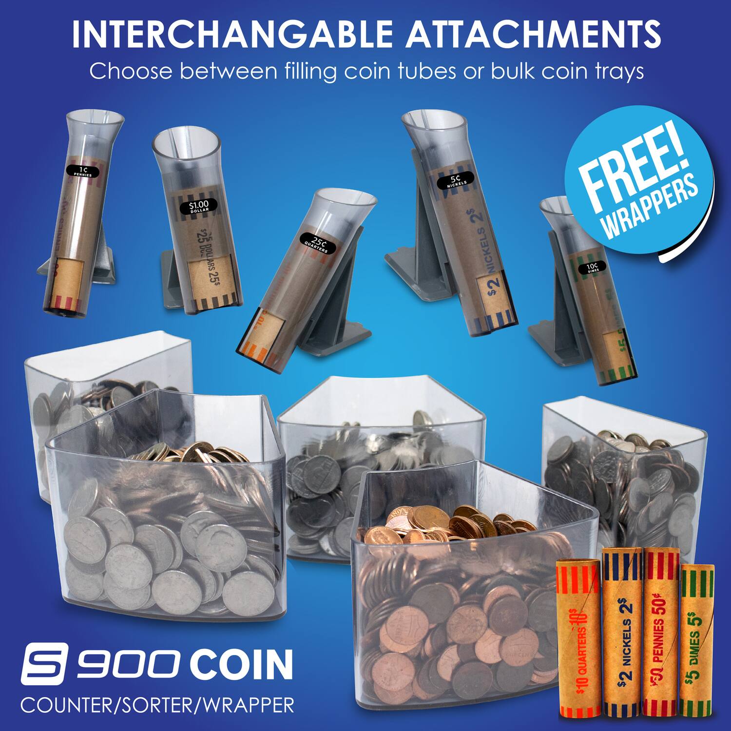 INTERCHANGABLE ATTACHMENTS  
Choose between filling coin tubes or bulk coin trays  

FREE! WRAPPERS  

900 COIN COUNTER/SORTER/WRAPPER  

- $1.00 QUARTERS  
- 25¢ DIMES  
- 10¢ NICKELS  
- 5¢ PENNIES