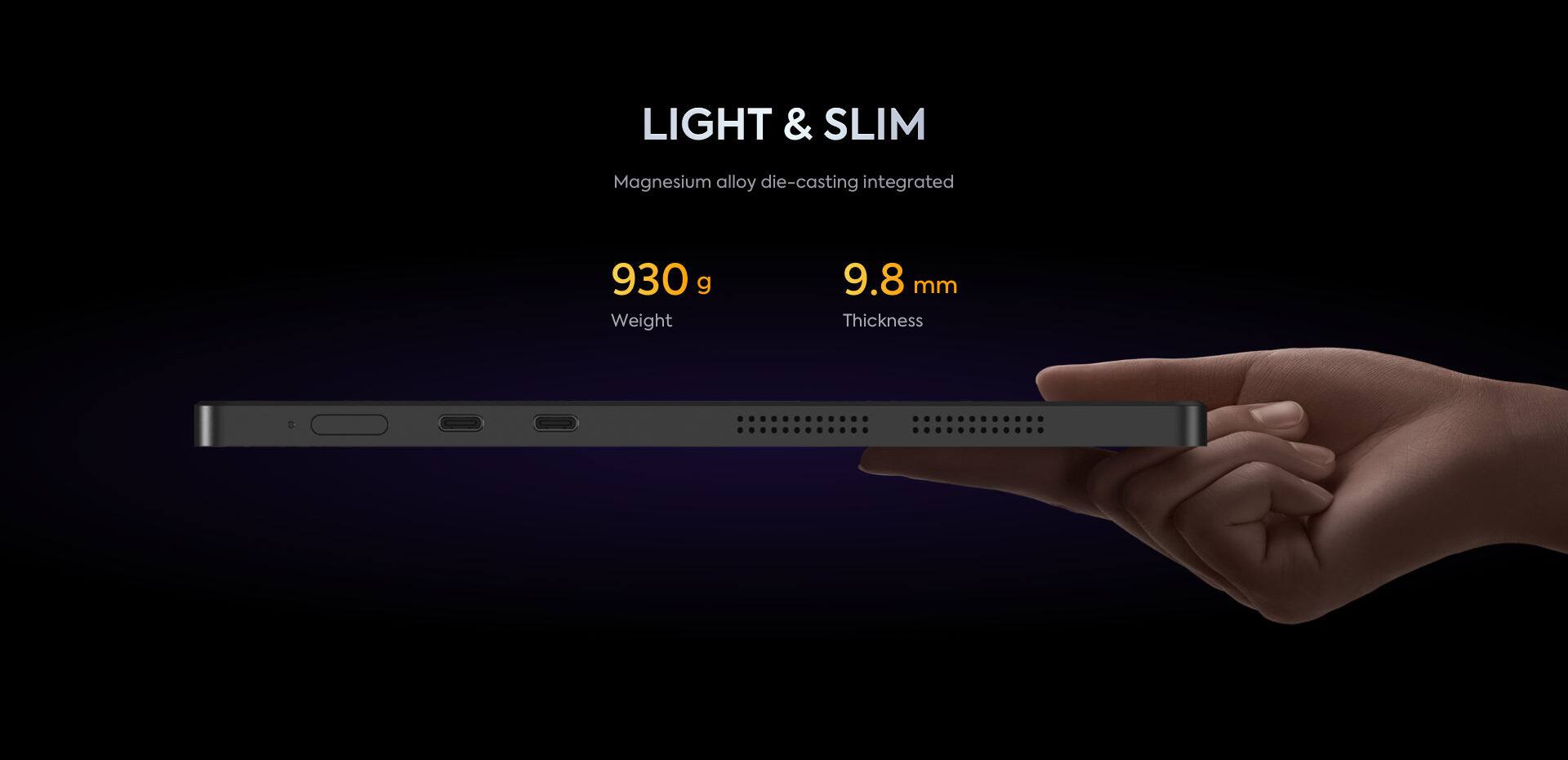 LIGHT & SLIM  
Magnesium alloy die-casting integrated  

930 g  
Weight  

9.8 mm  
Thickness