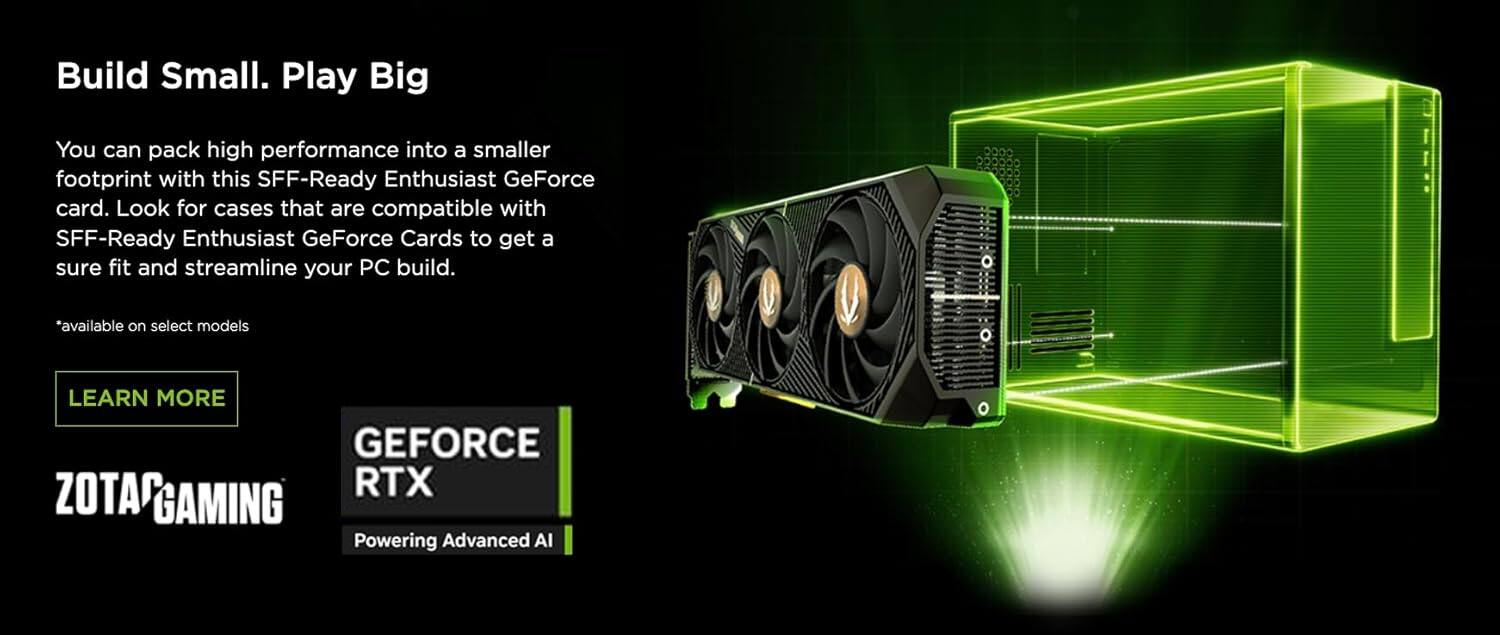 Build Small. Play Big

You can pack high performance into a smaller footprint with this SFF-Ready Enthusiast GeForce card. Look for cases that are compatible with SFF-Ready Enthusiast GeForce Cards to get a sure fit and streamline your PC build.

*available on select models

LEARN MORE

GEFORCE RTX

ZOTAC GAMING

Powering Advanced AI
