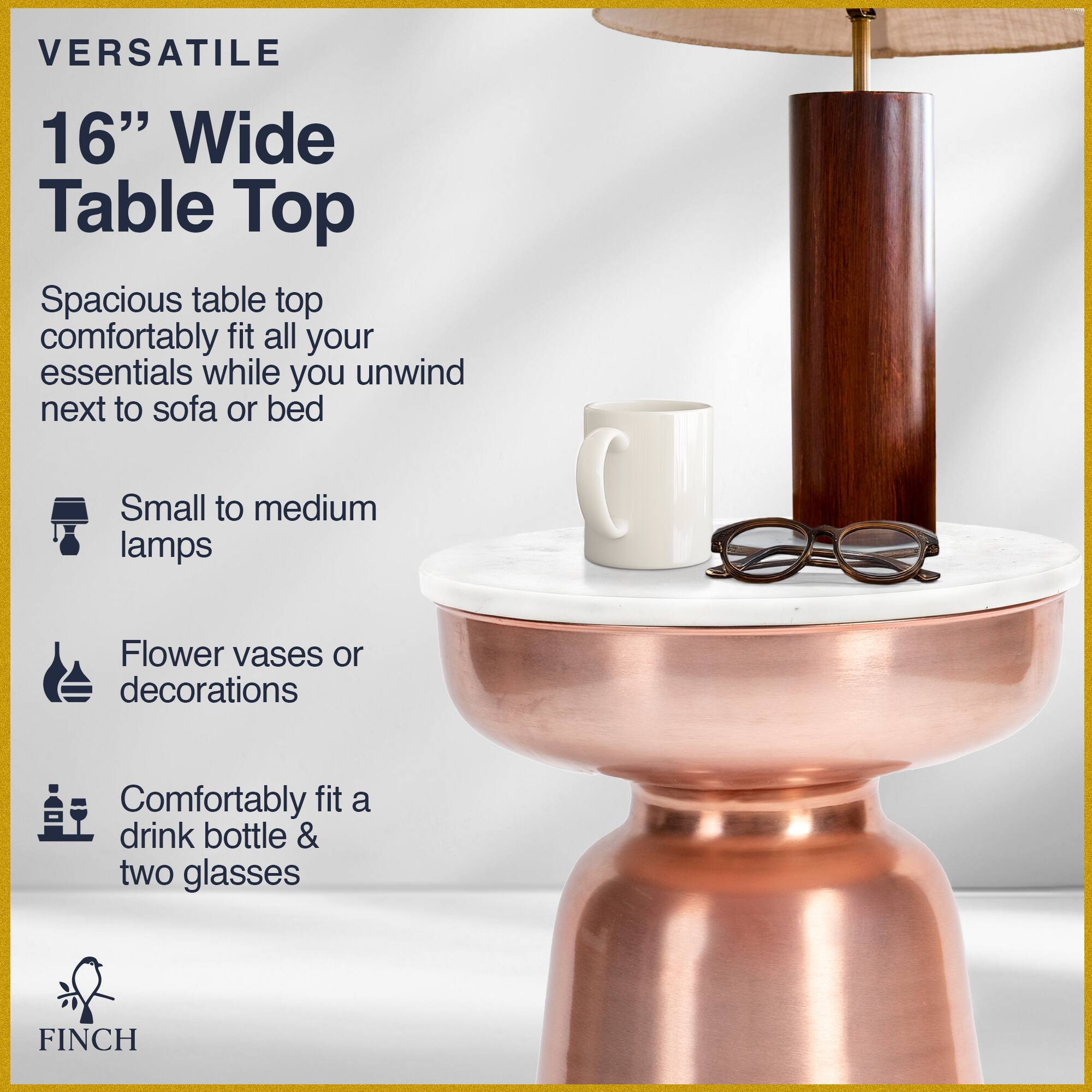 VERSATILE 16" Wide Table Top

Spacious table top comfortably fit all your essentials while you unwind next to sofa or bed

- Small to medium lamps
- Flower vases or decorations
- Comfortably fit a drink bottle & two glasses

FINCH