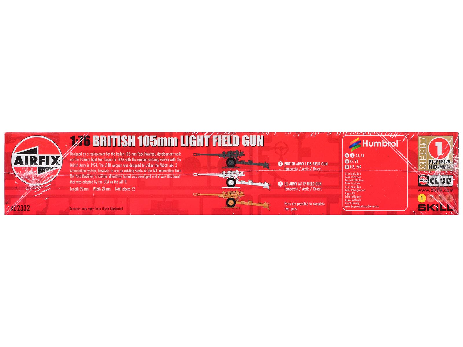 1:76 BRITISH 105mm LIGHT FIELD GUN

Designed as a replacement for the Italian 105 mm Pack Howitzer, development work on the 105mm light Gun began in 1966 with the weapon entering service with the British Army in 1974. The L118 weapon was designed to utilise the Abbott Mk 2 Ammunition system, however, to use existing stocks of the M1 ammunition from the PSCE BOW, a shorter alternative barrel was developed and it was this barrel that was adopted by the USA as the M119. Length 92mm Width 24mm Total pieces 52

Contents may vary from those illustrated

A BRITISH ARMY L118 FIELD GUN Temperate / Arctic / Desert

A US ARMY M119 FIELD GUN Temperate / Arctic / Desert

Parts are provided to complete two guns.

Humbrol & 1

15,93 8 55,249 31,34

AIRFIX HOHR FIYI

FLYING HOHR

CLUB

www.airfix.com

Inger d Sas

Incluido 