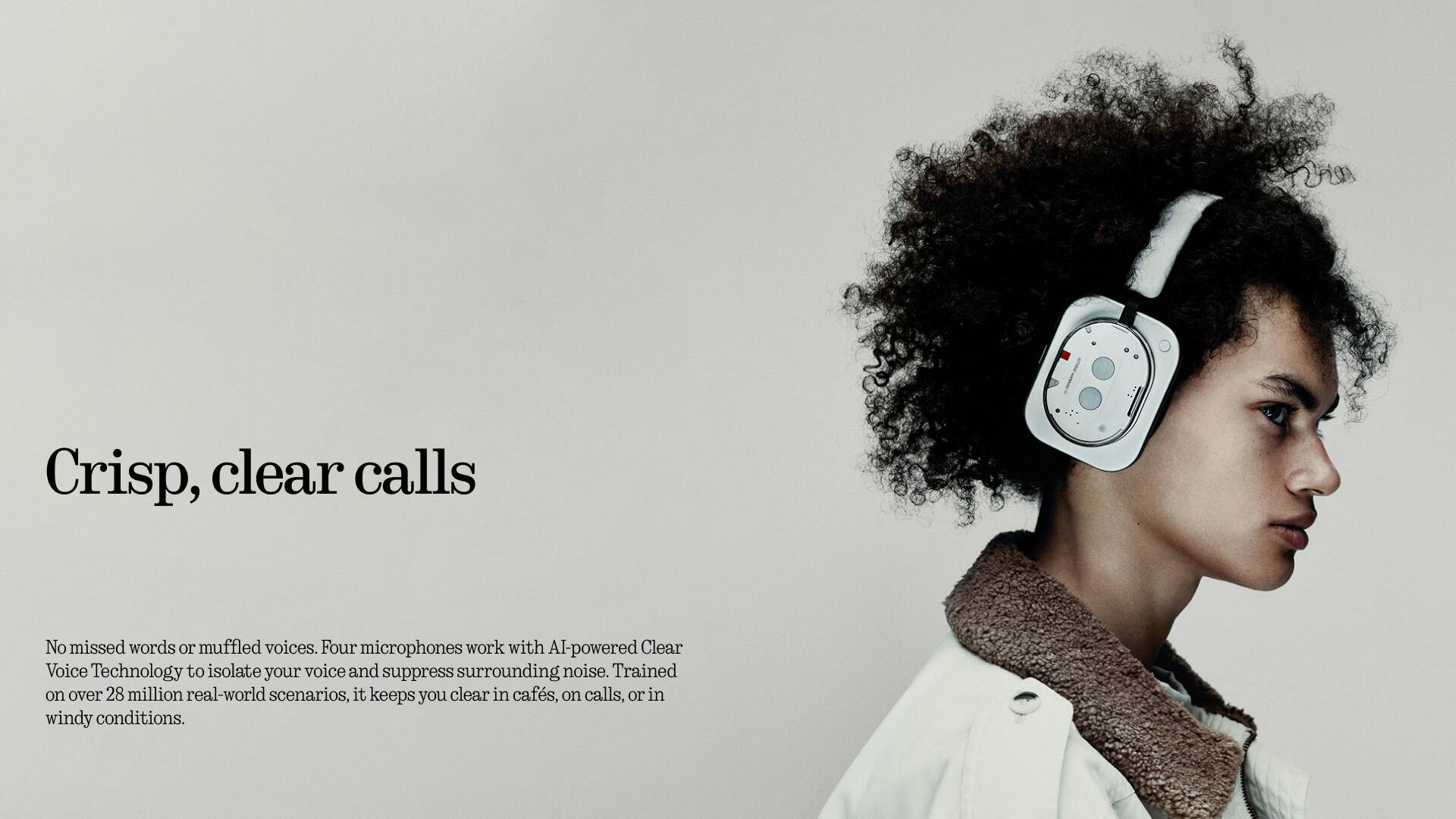 Crisp, clear calls

No missed words or muffled voices. Four microphones work with AI-powered Clear Voice Technology to isolate your voice and suppress surrounding noise. Trained on over 28 million real-world scenarios, it keeps you clear in cafes, on calls, or in windy conditions.