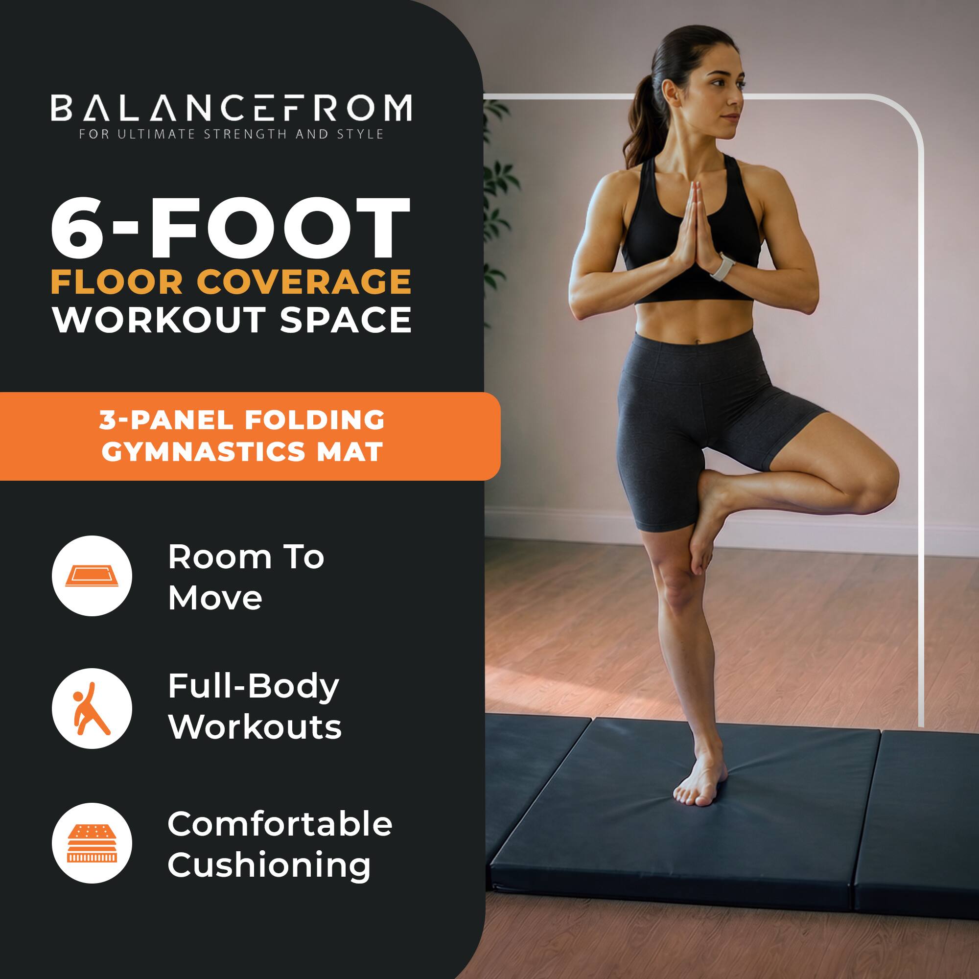 BALANCE FROM FOR ULTIMATE STRENGTH AND STYLE

6-FOOT FLOOR COVERAGE WORKOUT SPACE

3-PANEL FOLDING GYMNASTICS MAT

Room To Move

Full-Body Workouts

Comfortable Cushioning
