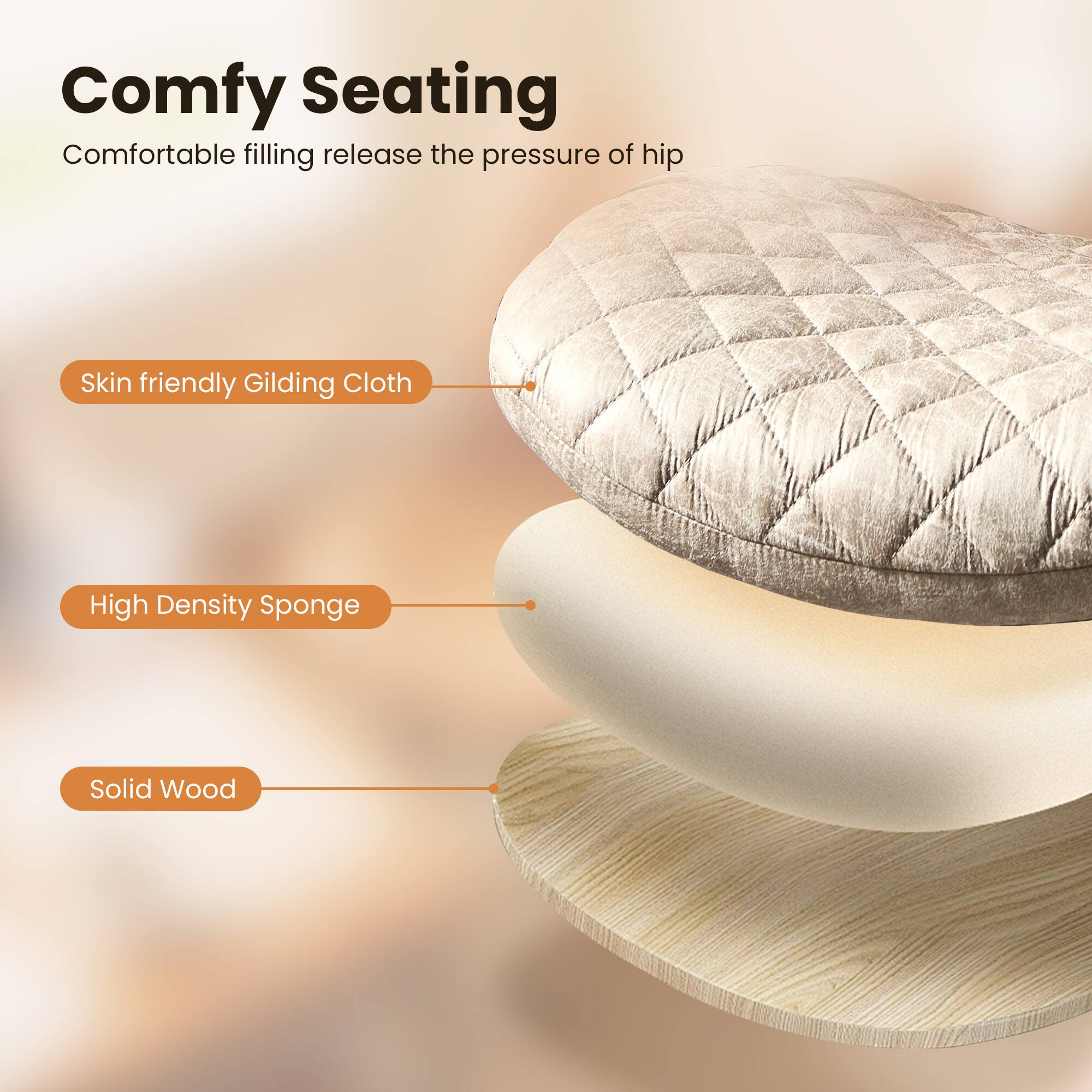 Comfy Seating  
Comfortable filling release the pressure of hip  

Skin friendly Gilding Cloth  
High Density Sponge  
Solid Wood