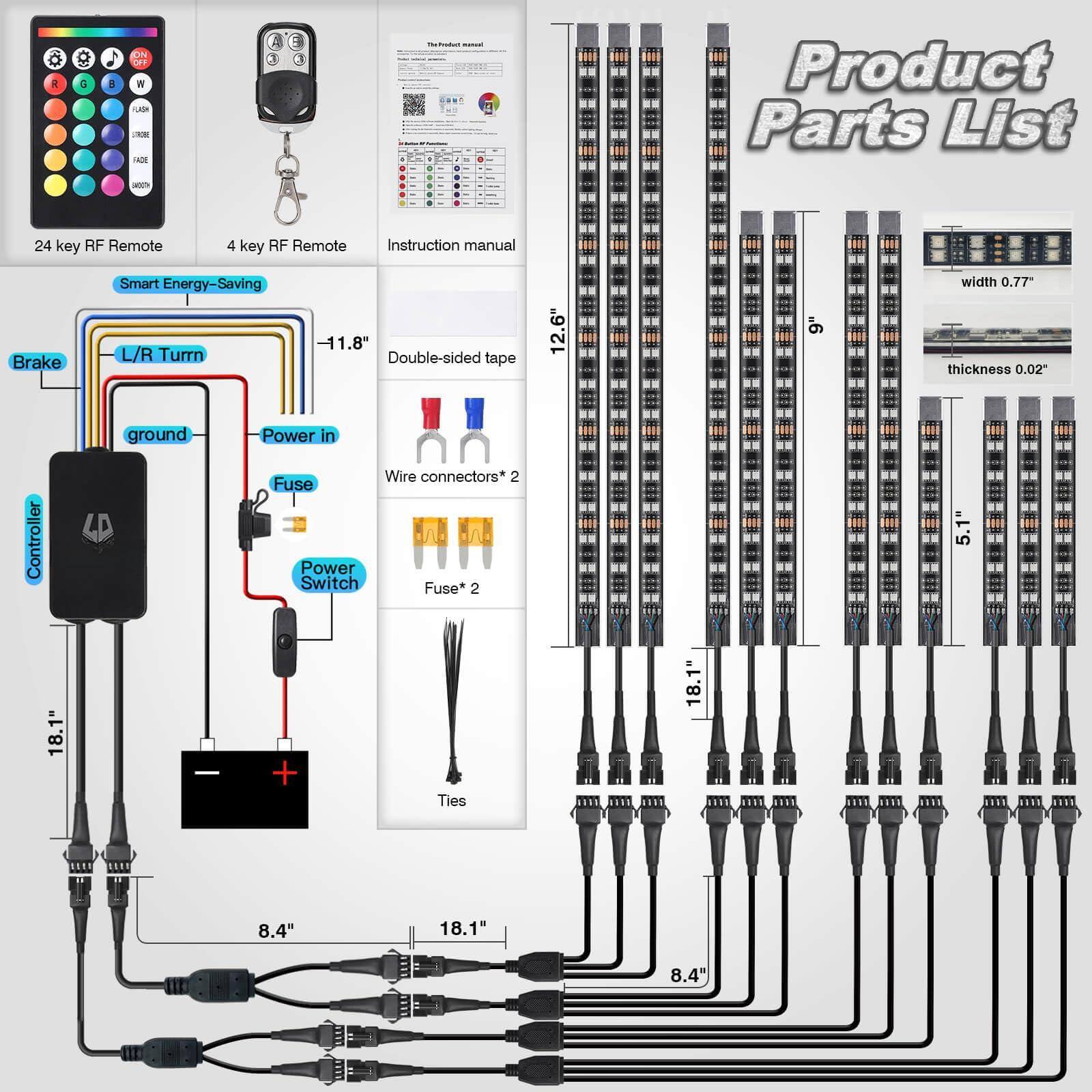 Sure, here is the corrected and grouped text from the image:

---

**Product Parts List**

- 24 key RF Remote
- 4 key RF Remote
- Instruction manual
- Smart Energy-Saving
- Brake
- L/R Turn
- Double-sided tape
- Controller
- Power in
- Fuse
- Power Switch
- Wire connectors* 2
- Fuse* 2
- Ties

**Dimensions:**
- 12.6" width
- 9" width
- 0.77" thickness
- 0.02" thickness
- 11.8"
- 18.1"
- 8.4"
- 5.1"
- 18.1"
- 8.4"
- 18.1"
- 8.4"

---

This text is organized to reflect the parts and dimensions listed in the image.