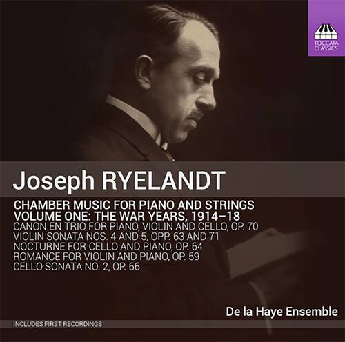 Joseph RYELANDT

CHAMBER MUSIC FOR PIANO AND STRINGS  
VOLUME ONE: THE WAR YEARS, 1914-18

CANON EN TRIO FOR PIANO, VIOLIN AND CELLO, OP. 70  
VIOLIN SONATA NOS. 4 AND 5, OPP. 63 AND 71  
NOCTURNE FOR CELLO AND PIANO, OP. 64  
ROMANCE FOR VIOLIN AND PIANO, OP. 59  
CELLO SONATA NO. 2, OP. 66

INCLUDES FIRST RECORDINGS

De la Haye Ensemble