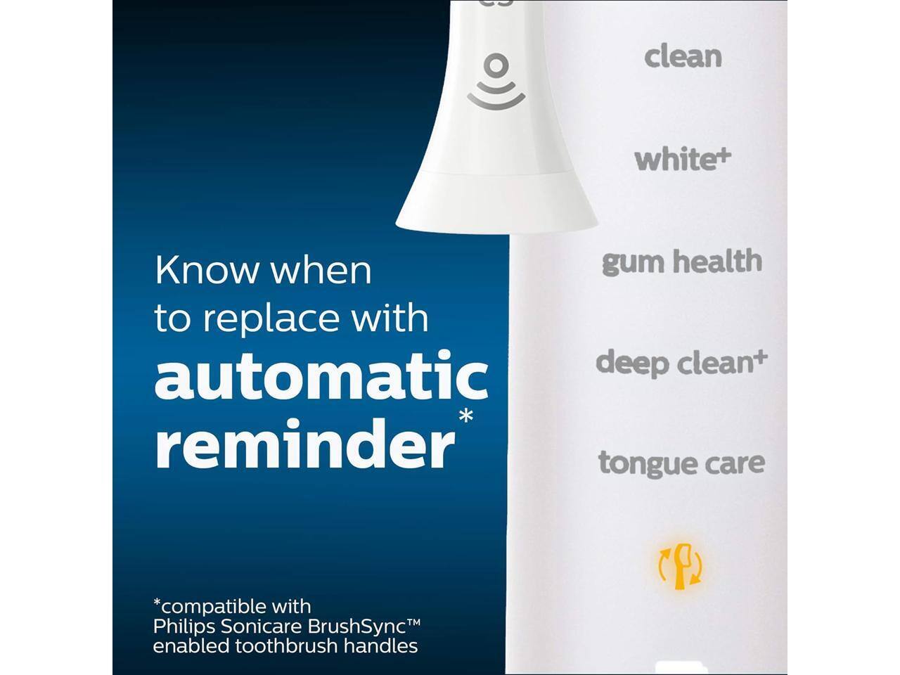 clean white+  
Know when to replace with automatic reminder  
gum health  
deep clean+  
tongue care  
*compatible with Philips Sonicare BrushSync™ enabled toothbrush handles