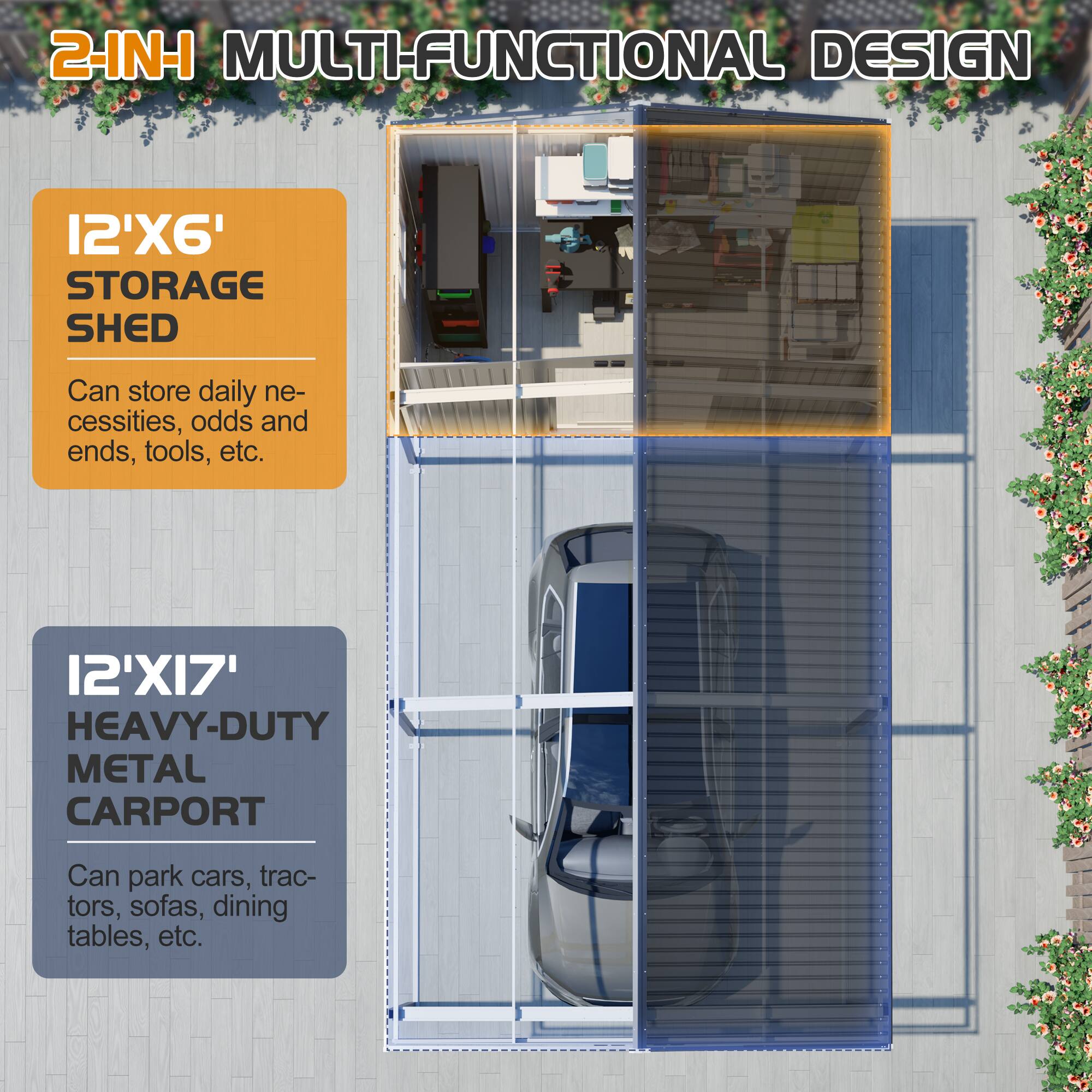 2-IN-1 MULTI-FUNCTIONAL DESIGN

12'X6' STORAGE SHED  
Can store daily necessities, odds and ends, tools, etc.

12'X17' HEAVY-DUTY METAL CARPORT  
Can park cars, tractors, sofas, dining tables, etc.