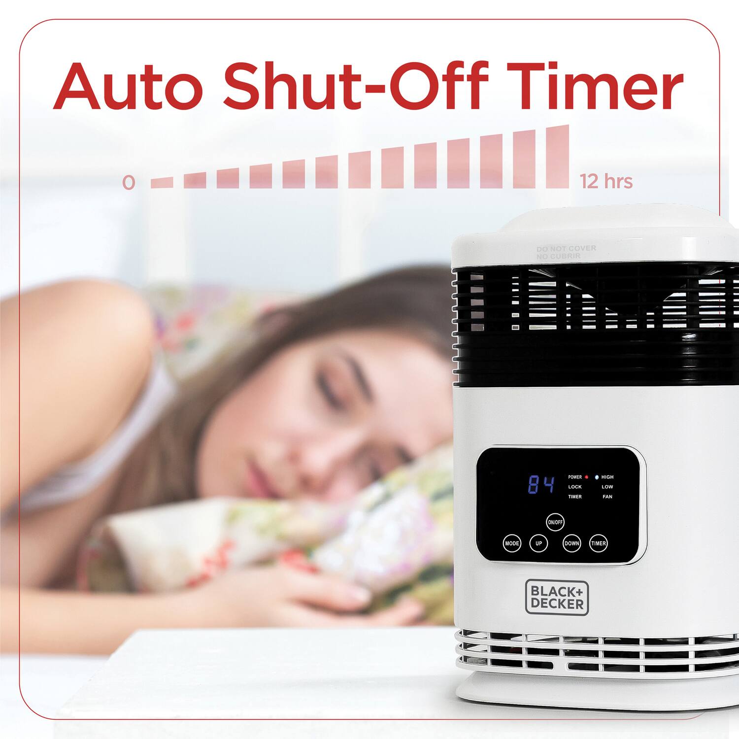 Auto Shut-Off Timer  
12 hrs  

DO NOT COVER  
NO CUBRIR  

84  
LOCK  
TIMER  

POWER  
HIGH  
LOW  
FAN  

BLACK+DECKER