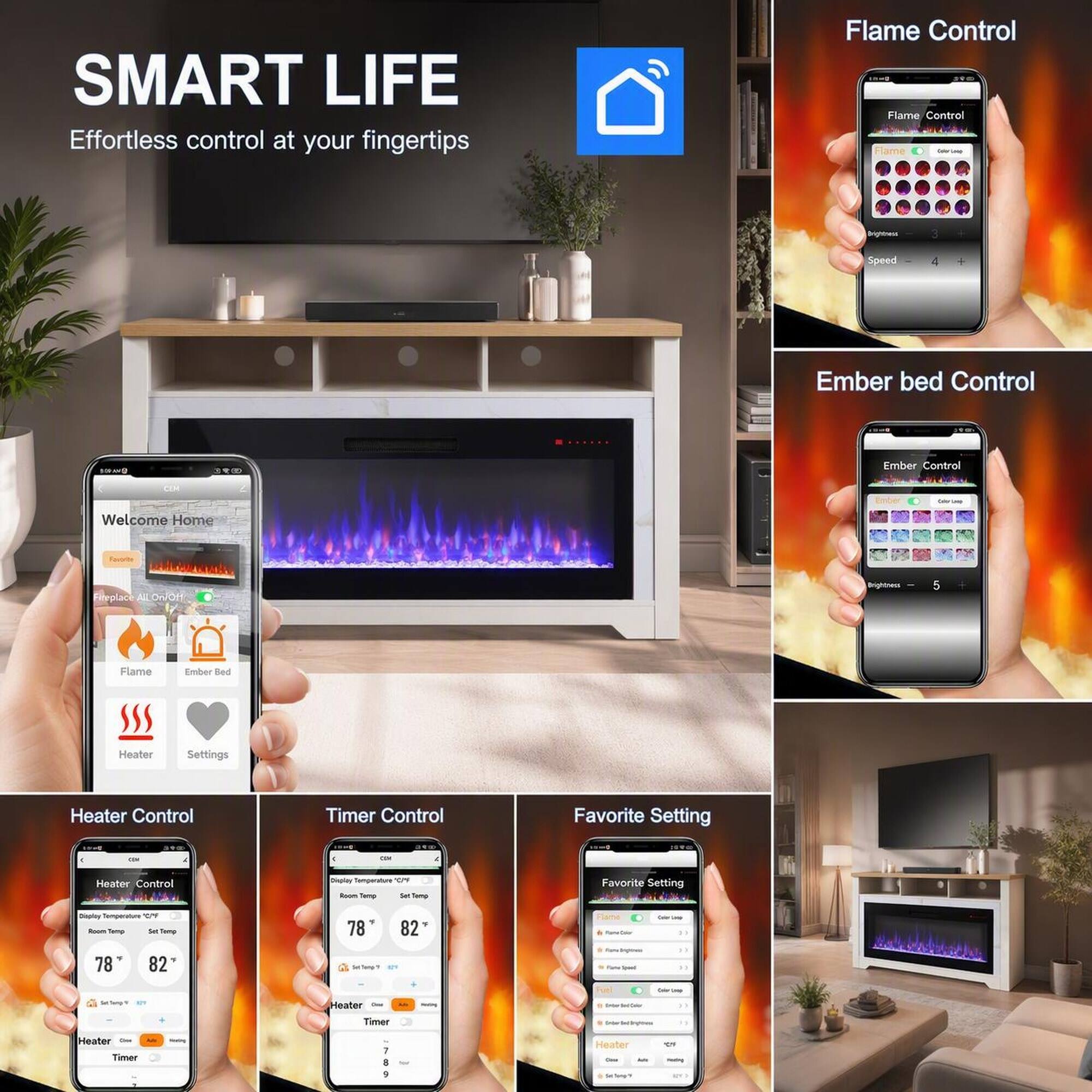 SMART LIFE  
Effortless control at your fingertips

Flame Control  
Flame Control  
Flame  
Brightness  
Speed  
4  
Ember bed Control  
100mg  
Ember Control  
CLM  
New  
Welcome Home  
Favorite  
Fireplace On/Off  
Brightness  
5  
Flame  
Ember Bed  
Heater  
Settings  
Heater Control  
Timer Control  
Favorite Setting  
100

BRO  
Dr

Heater Control  
Display Temperature 20/4 Room Temp Set Temp  
Favorite Setting  
Deply Temperature Room Tung Sel Temp  
78  
82  
Flame Name Color  
Faler  
2.1  
78  
82  
Ice Tweer 57  
Inglows - -Sport  
SerDange.fr &  
Heater Onion  
.COMMOCTION -  
Timer  
SHOPPER -  
Heater Them - Timer  
Heater - Dace - - Sel Tong'V  
CT -