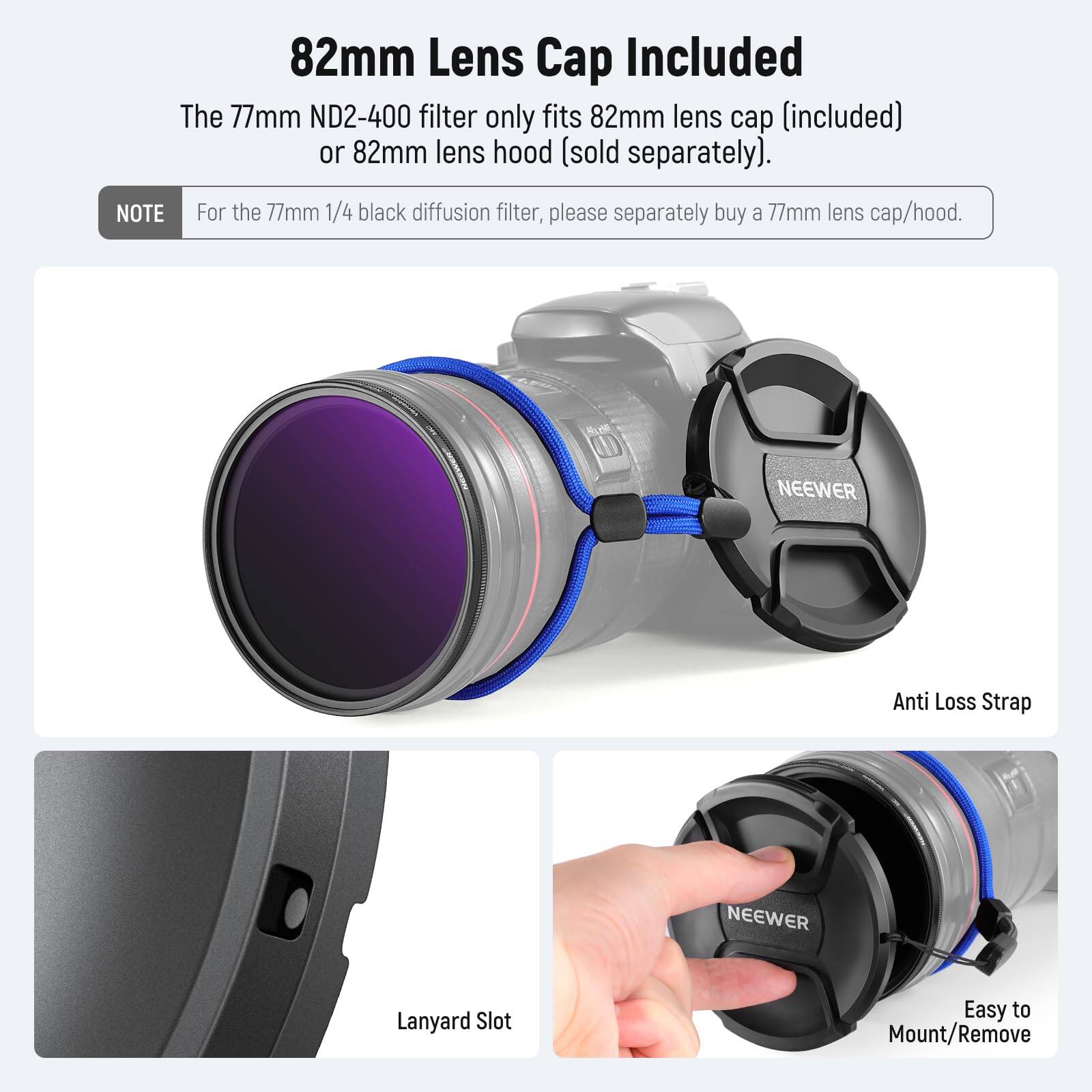 82mm Lens Cap Included

The 77mm ND2-400 filter only fits 82mm lens cap (included) or 82mm lens hood (sold separately).

NOTE: For the 77mm 1/4 black diffusion filter, please separately buy a 77mm lens cap/hood.

NEEWER Anti Loss Strap
NEEWER Lanyard Slot
Easy to Mount/Remove
