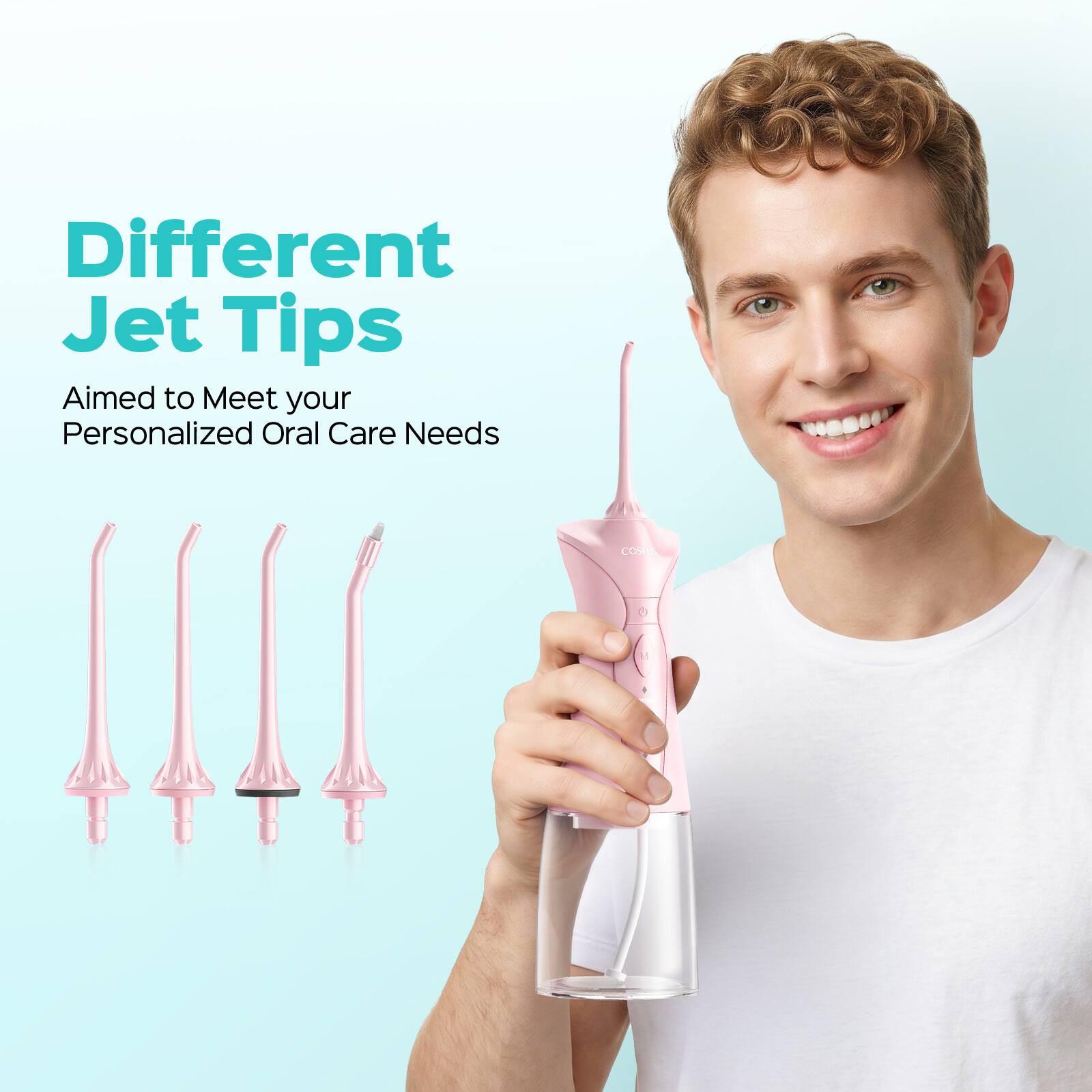 Different Jet Tips  
Aimed to Meet your Personalized Oral Care Needs