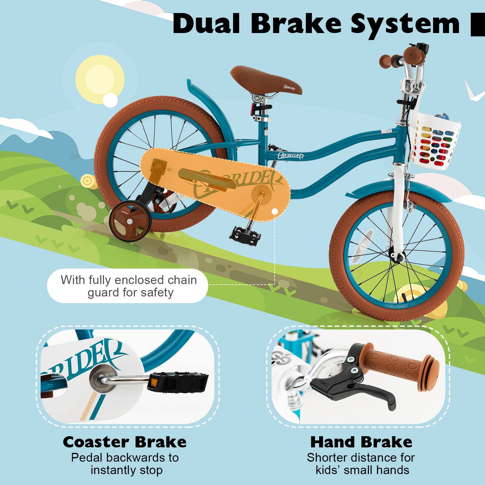 Dual Brake System

- With fully enclosed chain guard for safety
- Coaster Brake: Pedal backwards to instantly stop
- Hand Brake: Shorter distance for kids' small hands