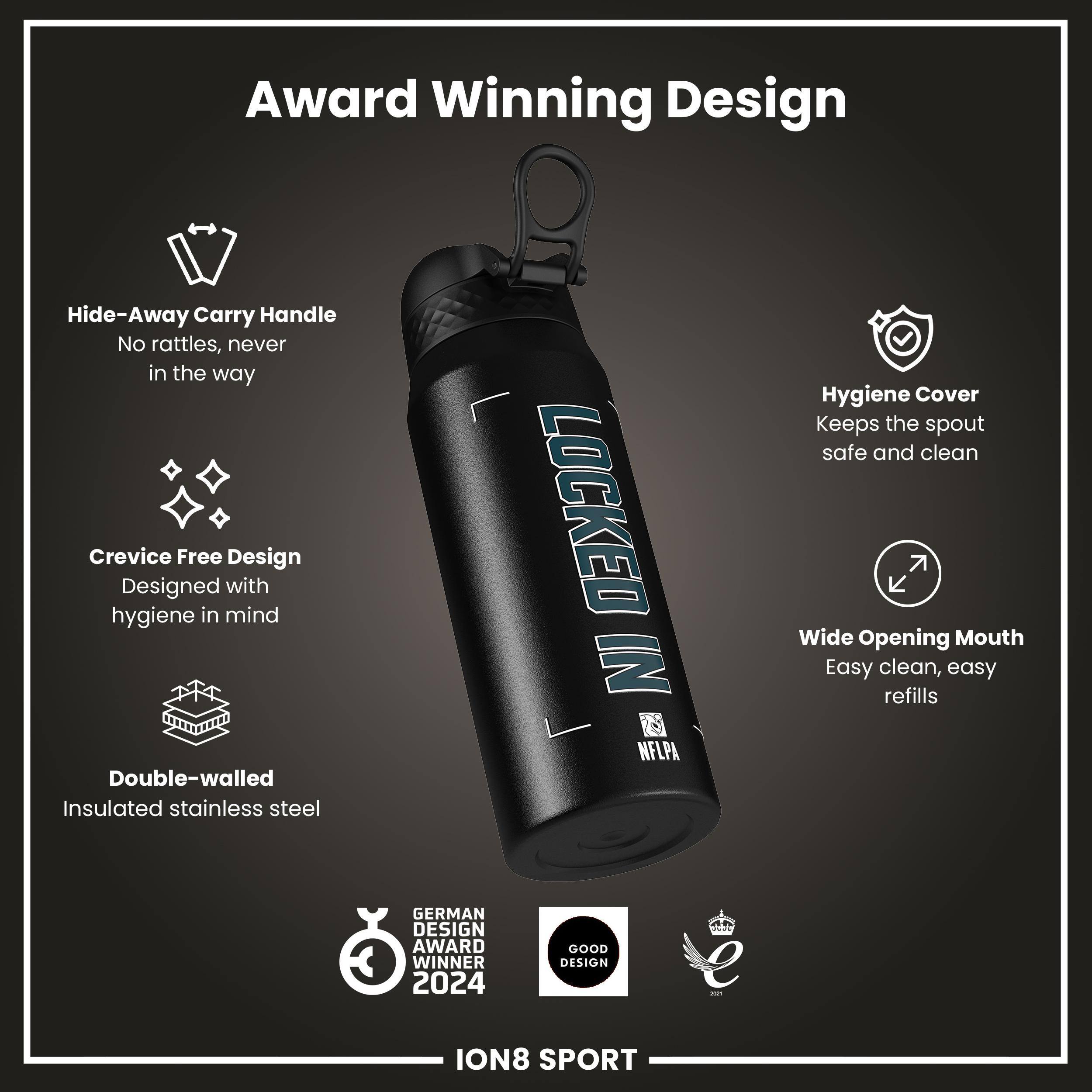 Award Winning Design

- Hide-Away Carry Handle
  - No rattles, never in the way

- Crevice Free Design
  - Designed with hygiene in mind

- Double-walled Insulated stainless steel

- Hygiene Cover
  - Keeps the spout safe and clean

- Wide Opening Mouth
  - Easy clean, easy refills

- LOCKED IN NFLPA

- GERMAN DESIGN AWARD WINNER 2024

- GOOD DESIGN

ION8 SPORT