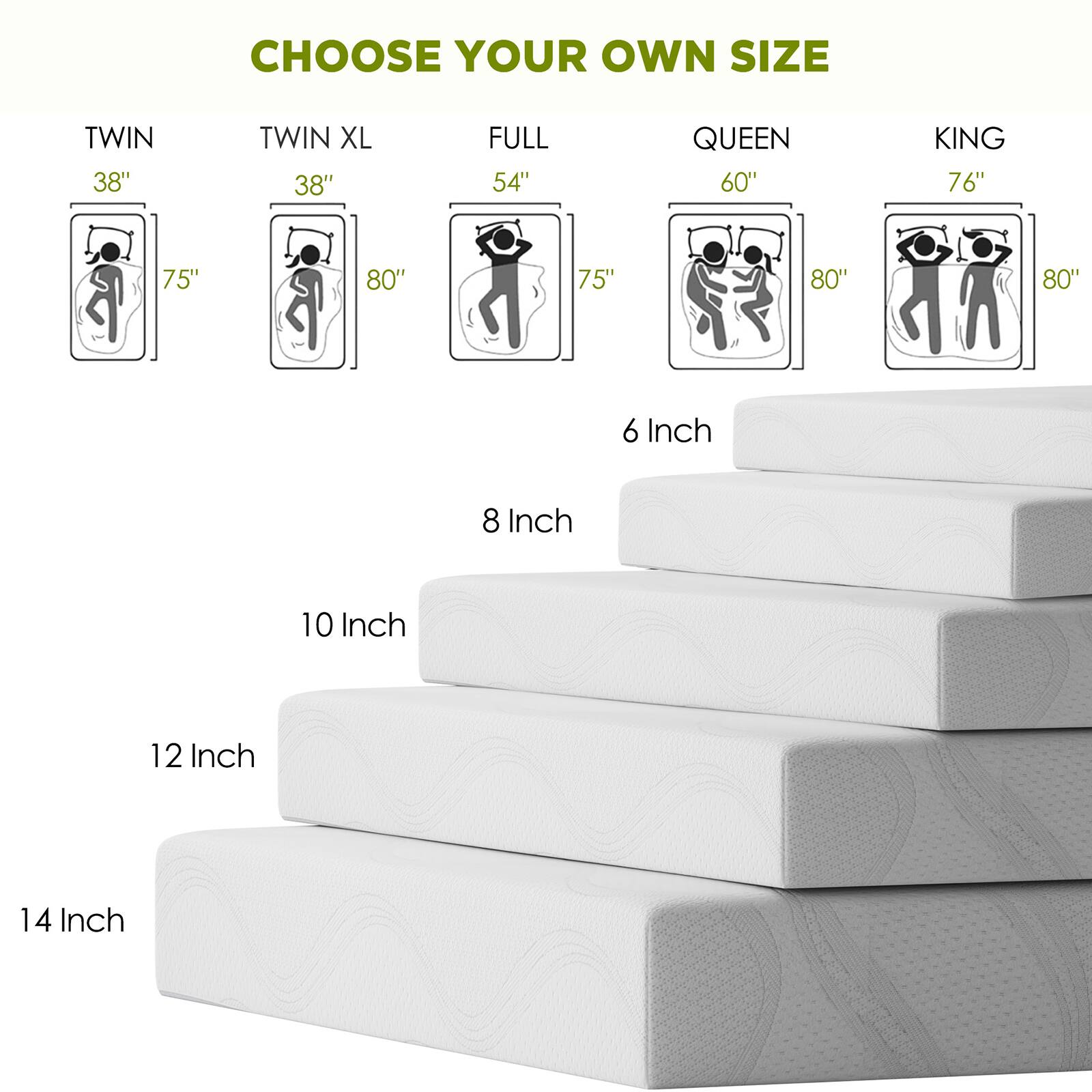 CHOOSE YOUR OWN SIZE

TWIN 38"  
TWIN XL 38"  
FULL 54"  
QUEEN 60"  
KING 76"

6 Inch  
8 Inch  
10 Inch  
12 Inch  
14 Inch