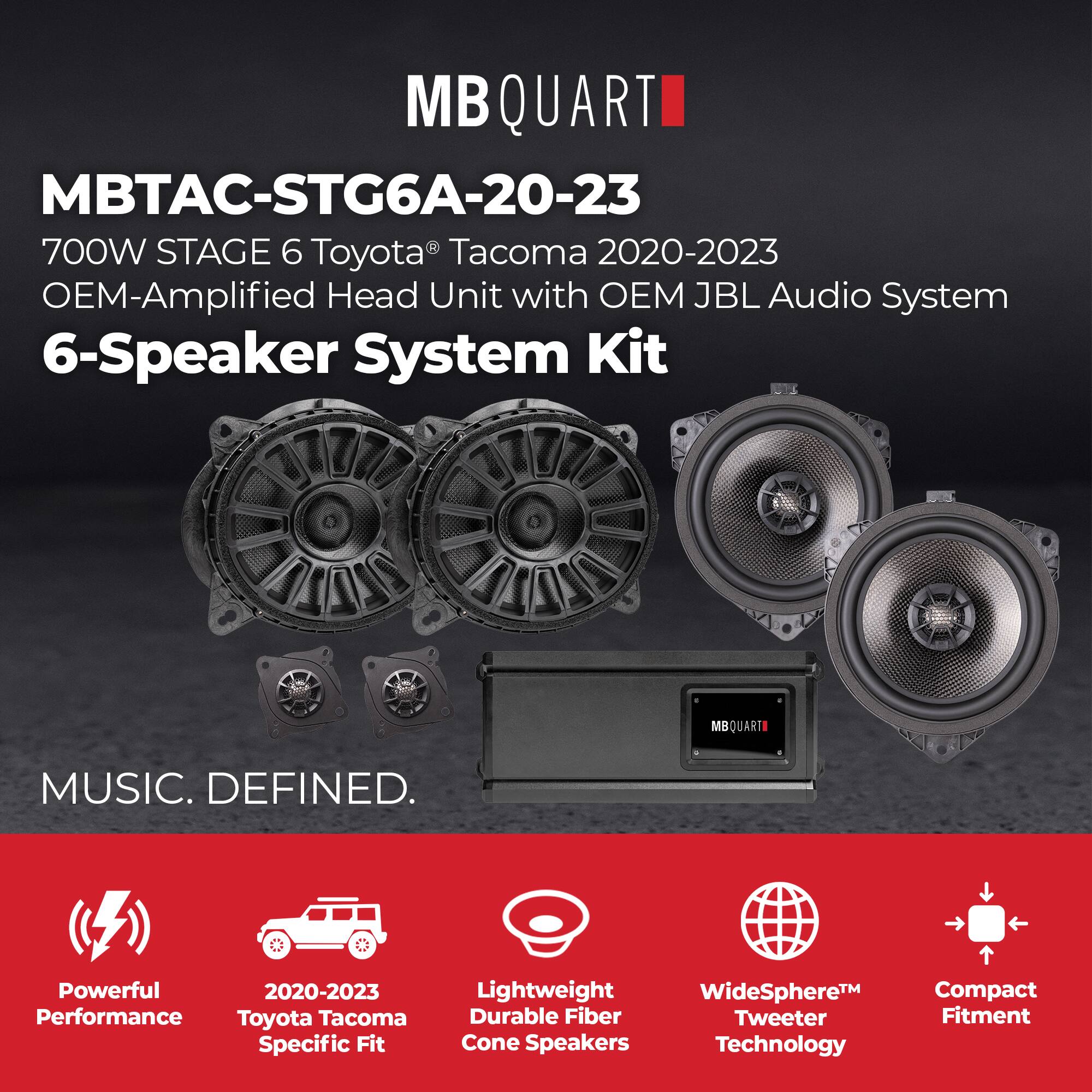 MBQUARTI

MBTAC-STG6A-20-23  
700W STAGE 6 Toyota Tacoma 2020-2023  
OEM-Amplified Head Unit with OEM JBL Audio System  
6-Speaker System Kit  

MUSIC. DEFINED.  

Powerful Performance  
2020-2023 Toyota Tacoma Specific Fit  
Lightweight Durable Fiber Cone Speakers  
WideSphere™ Tweeter Technology  
Compact Fitment