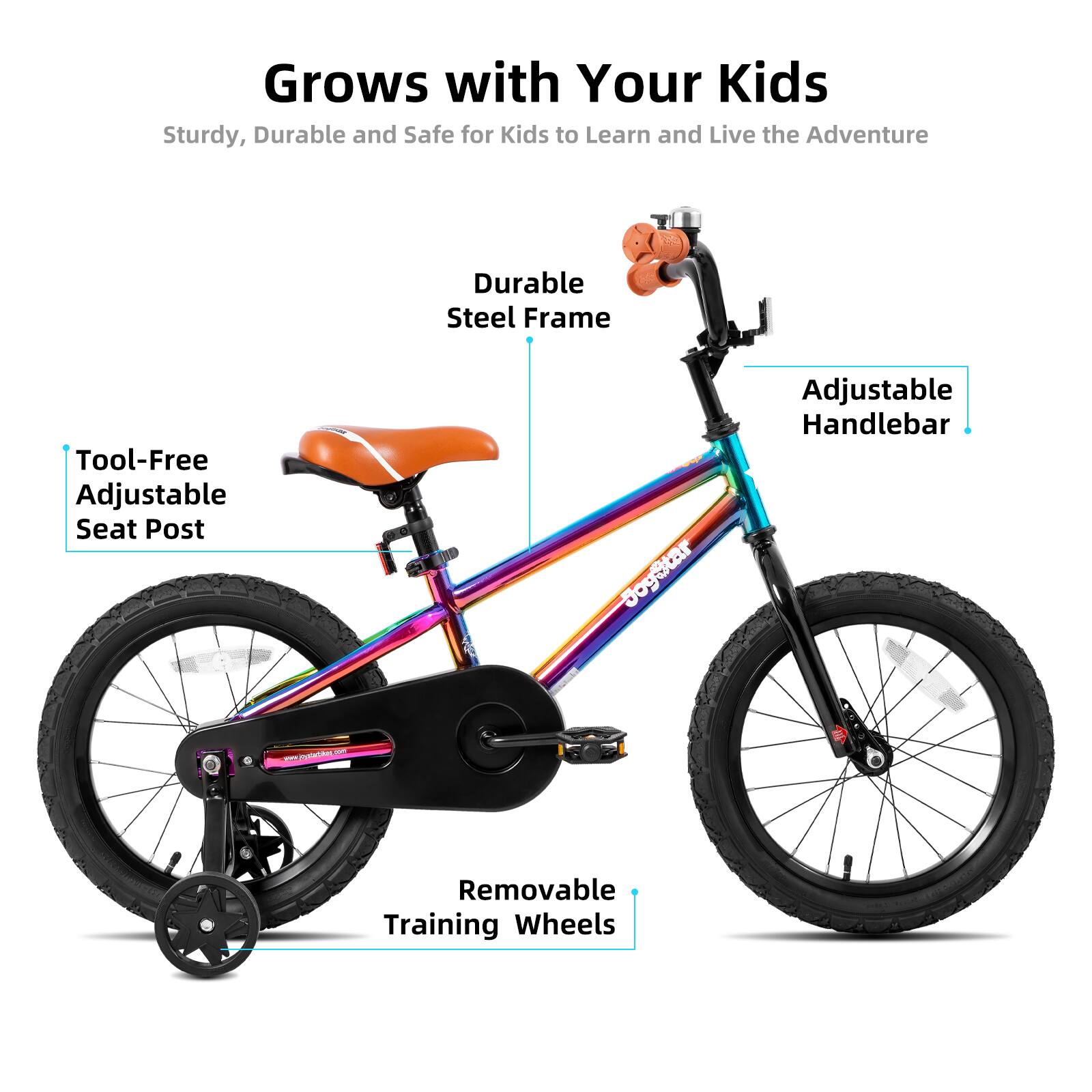 Grows with Your Kids  
Sturdy, Durable and Safe for Kids to Learn and Live the Adventure  

- Durable Steel Frame  
- Tool-Free Adjustable Seat Post  
- Adjustable Handlebar  
- Removable Training Wheels