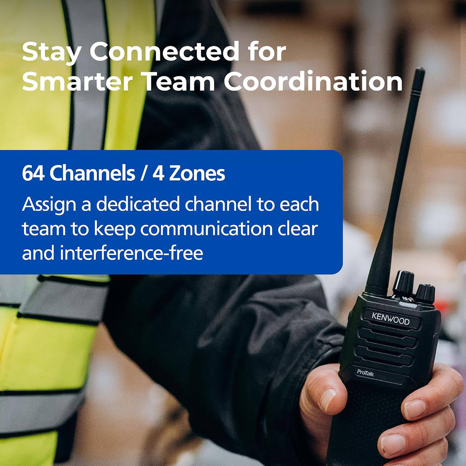 Stay Connected for Smarter Team Coordination

64 Channels / 4 Zones
Assign a dedicated channel to each team to keep communication clear and interference-free

16g KENWOOD
ProTalk