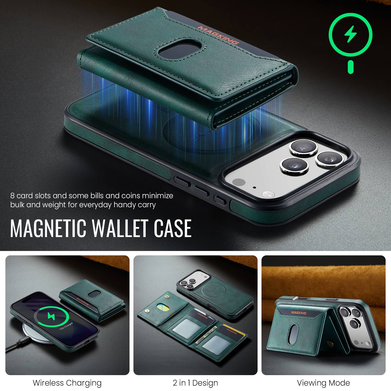 8 card slots and some bills and coins minimize bulk and weight for everyday handy carry

MAGNETIC WALLET CASE

MARKING NUCE 75% Charges)

MAGKING

Wireless Charging

2 in 1 Design

Viewing Mode