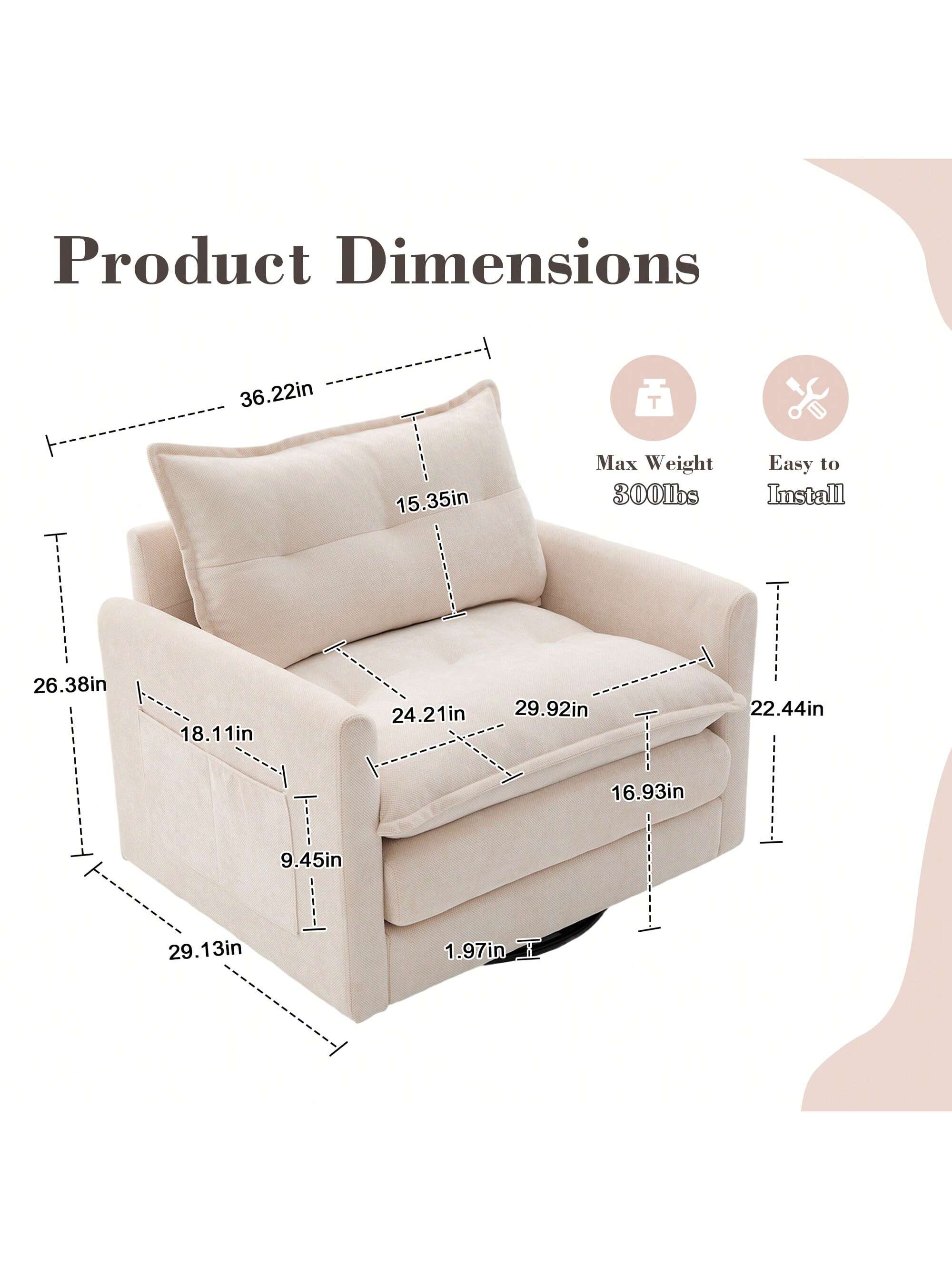 Product Dimensions  
- Height: 36.22in  
- Width: 26.38in  
- Depth: 29.13in  
- Seat Height: 18.11in  
- Seat Depth: 24.21in  
- Armrest Height: 29.92in  
- Armrest Width: 22.44in  
- Back Height: 15.35in  
- Cushion Thickness: 9.45in  
- Max Weight: 300lbs  
- Easy to Install