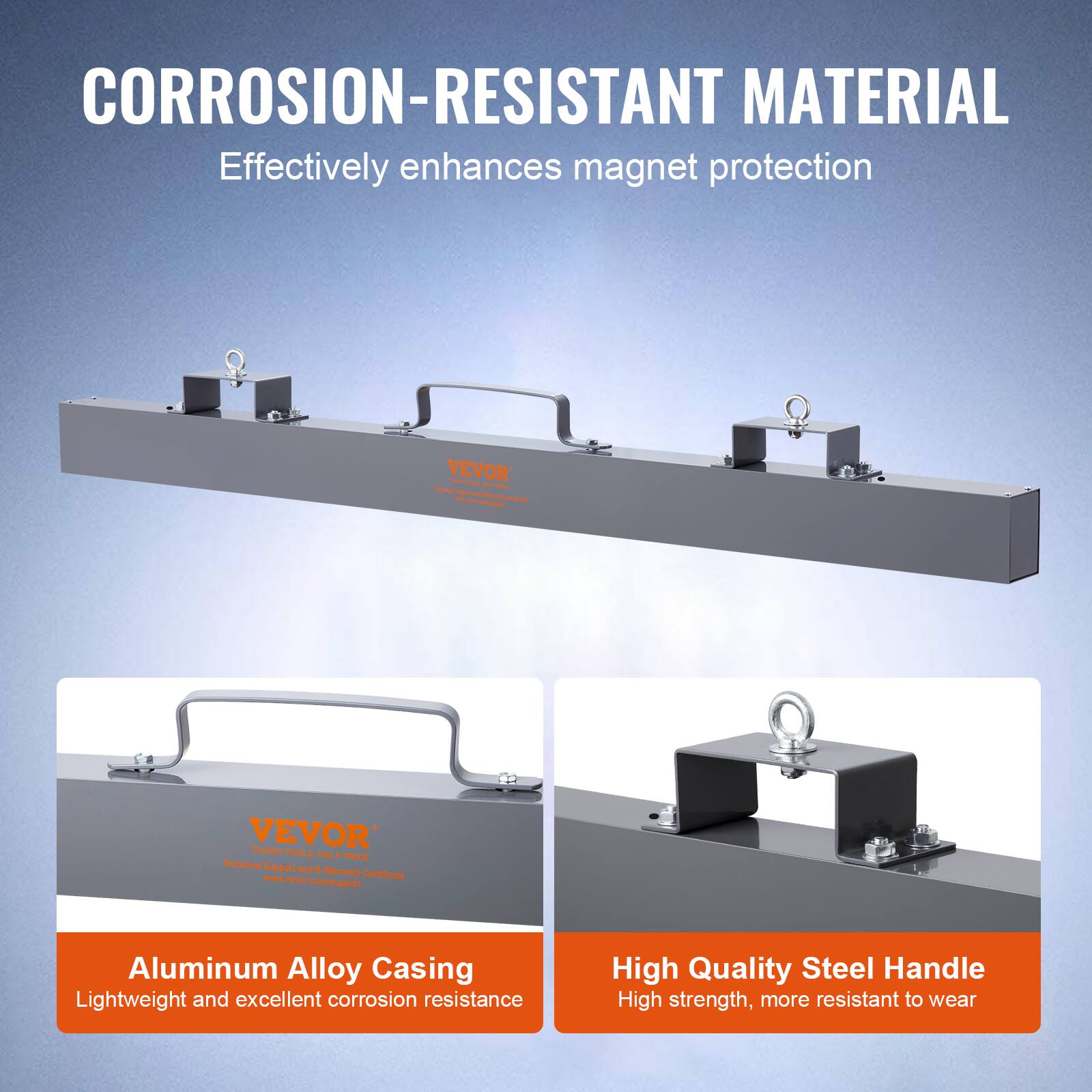 CORROSION-RESISTANT MATERIAL  
Effectively enhances magnet protection  

Aluminum Alloy Casing  
Lightweight and excellent corrosion resistance  

High Quality Steel Handle  
High strength, more resistant to wear  

VEVOR  
Technical Support and E-Warranty Certificate  
www.vevor.com/support
