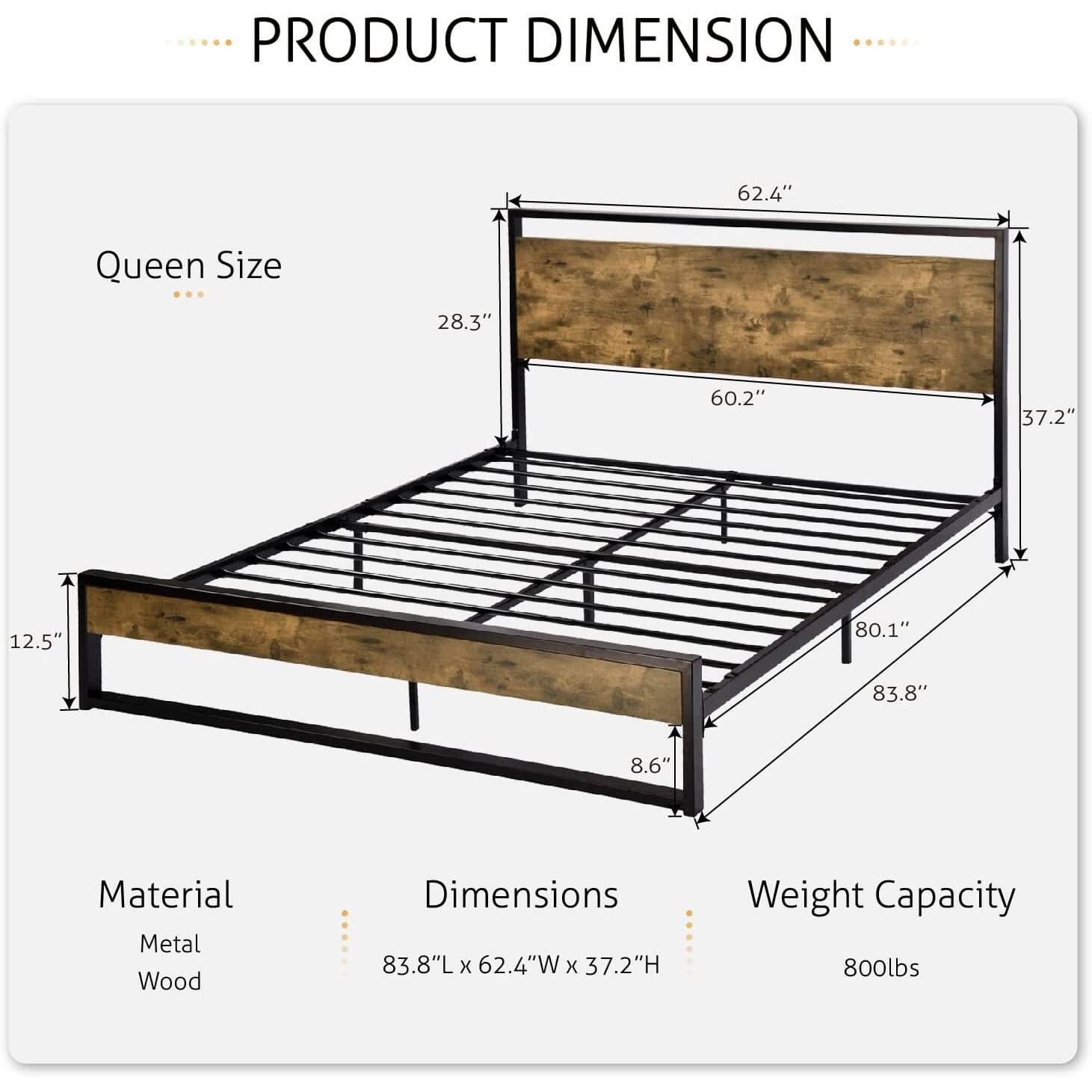 PRODUCT DIMENSION
Queen Size
62.4"
28.3"
60.2"
37.2"
12.5"
80.1"
83.8"
8.6"
Material
Metal
Wood
Dimensions
83.8"L x 62.4"W x 37.2"H
Weight Capacity
800lbs
