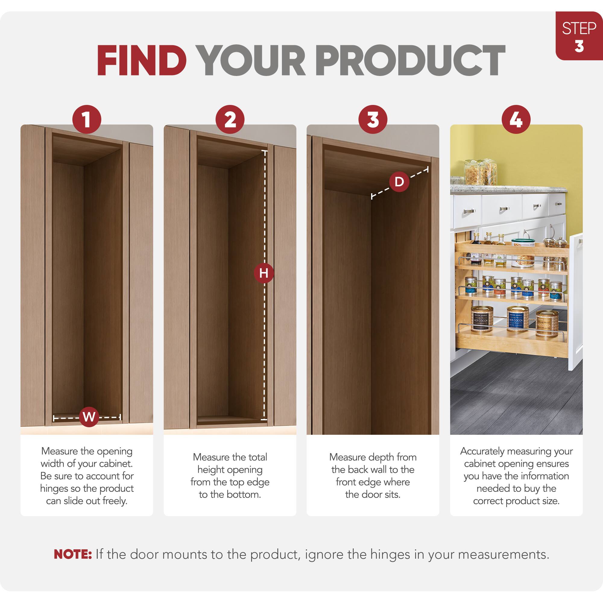 STEP 3 FIND YOUR PRODUCT

1. Measure the opening width of your cabinet. Be sure to account for hinges so the product can slide out freely.
2. Measure the total height opening from the top edge to the bottom.
3. Measure depth from the back wall to the front edge where the door sits.
4. Accurately measuring your cabinet opening ensures you have the information needed to buy the correct product size.

NOTE: If the door mounts to the product, ignore the hinges in your measurements.