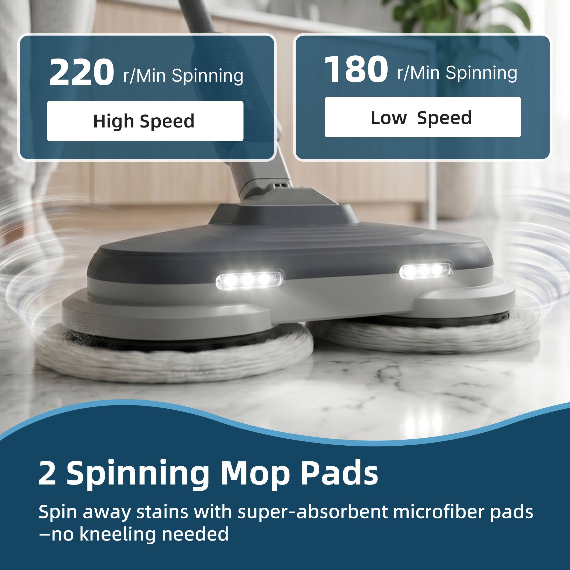 220 r/Min Spinning  
High Speed

180 r/Min Spinning  
Low Speed

2 Spinning Mop Pads  
Spin away stains with super-absorbent microfiber pads - no kneeling needed