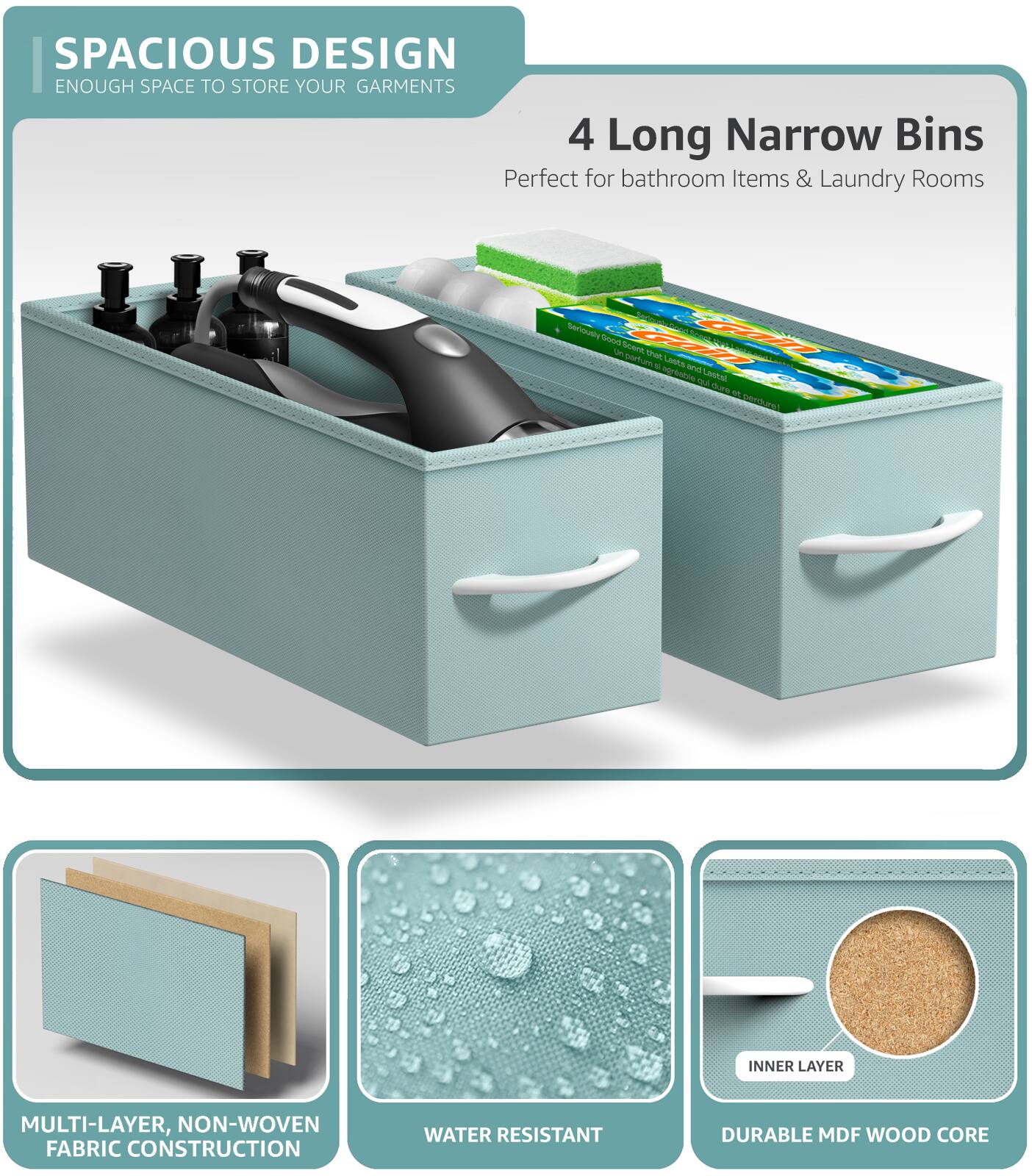 SPACIOUS DESIGN  
ENOUGH SPACE TO STORE YOUR GARMENTS  

4 Long Narrow Bins  
Perfect for bathroom Items & Laundry Rooms  

MULTI-LAYER, NON-WOVEN FABRIC CONSTRUCTION  

WATER RESISTANT  

DURABLE MDF WOOD CORE