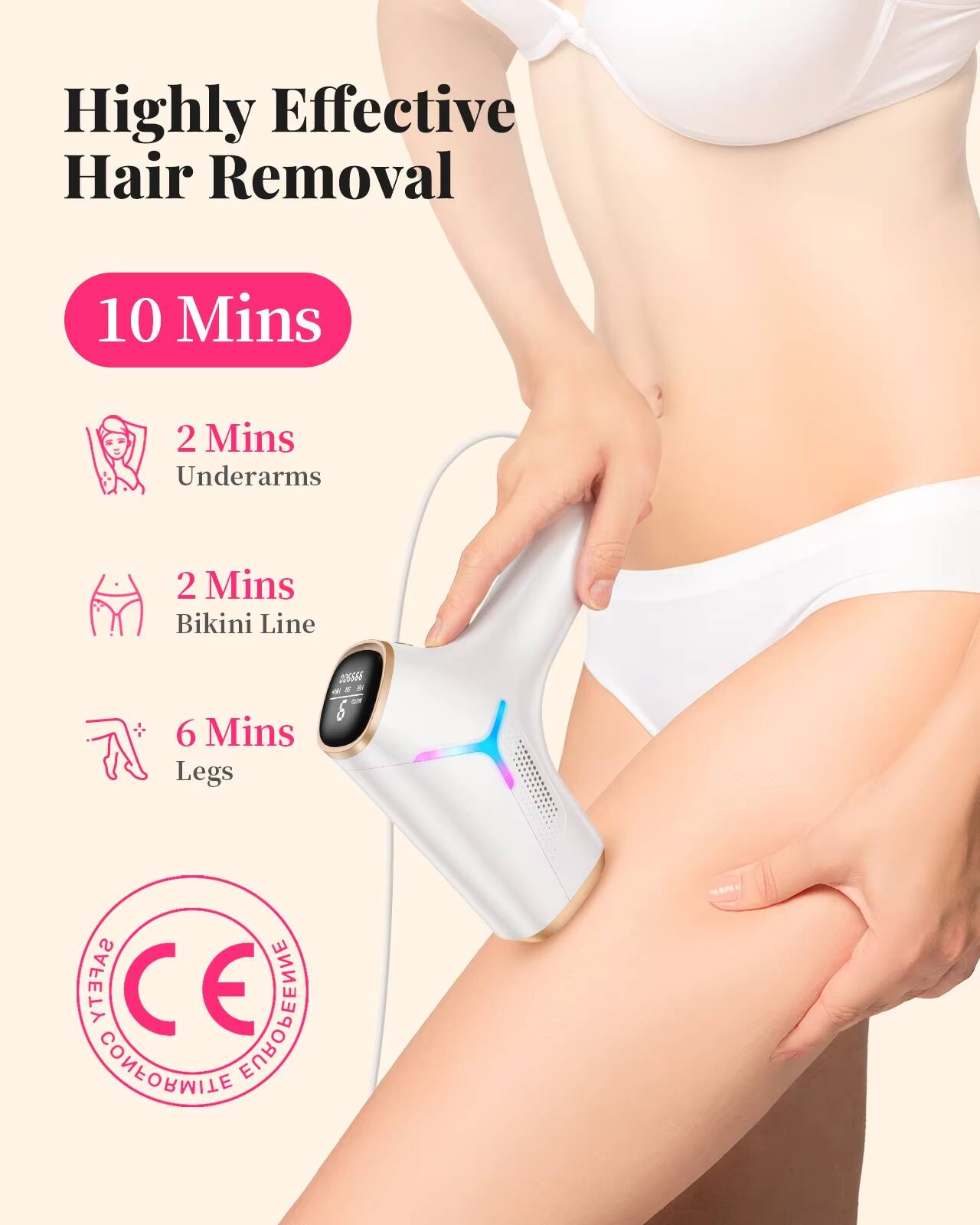 Highly Effective Hair Removal  
10 Mins  
2 Mins Underarms  
2 Mins Bikini Line  
6 Mins Legs  

CE  
SAFETY  
CONFORMITY