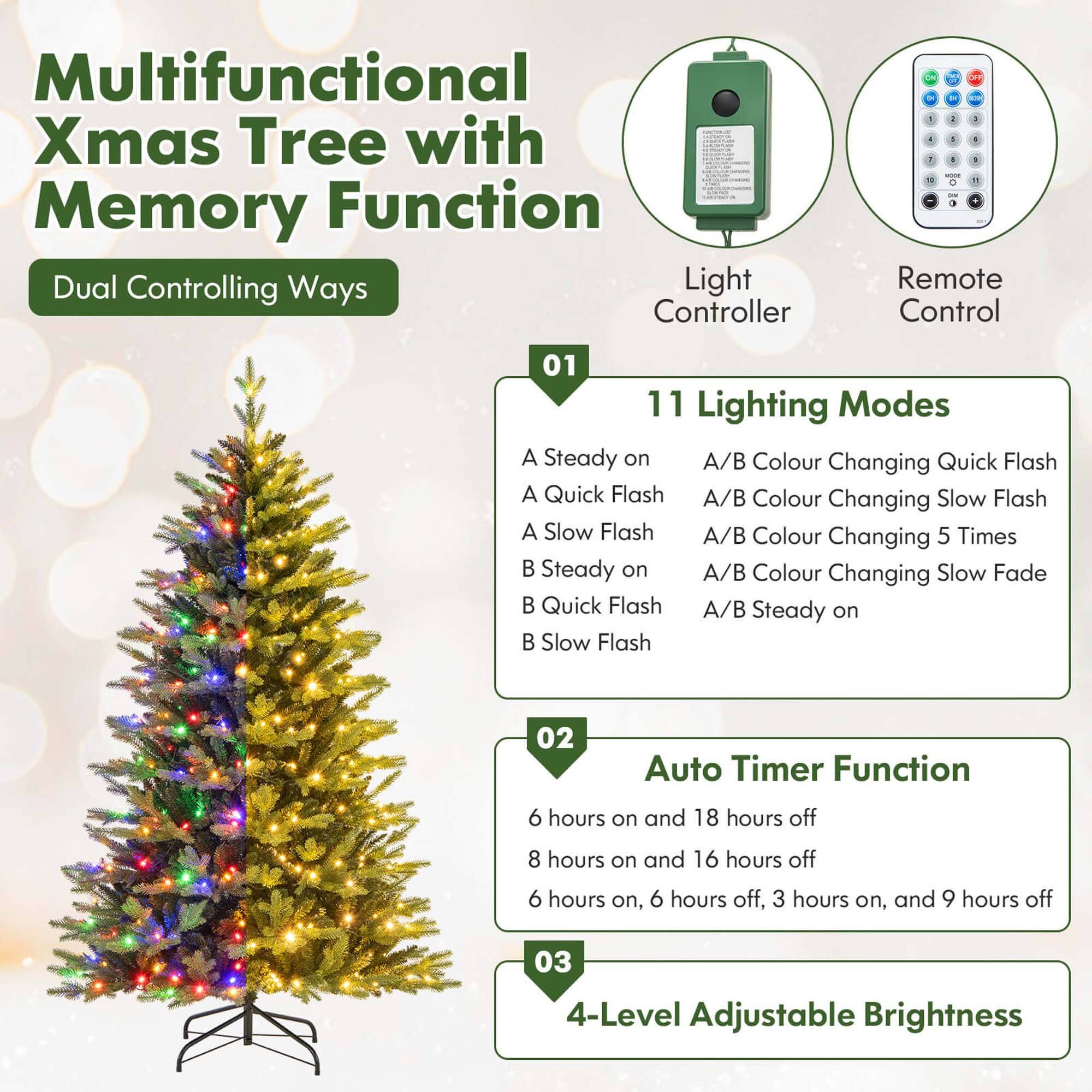 Multifunctional Xmas Tree with Memory Function Dual Controlling Ways Light Controller

- 1 4 - # 0 100M 0 7 on Remote Control

01 11 Lighting Modes
A Steady on
A Quick Flash
A Slow Flash
A/B Colour Changing Quick Flash
A/B Colour Changing Slow Flash
A/B Colour Changing 5 Times
A/B Colour Changing Slow Fade
A/B Steady on
B Steady on
B Quick Flash
B Slow Flash

02 Auto Timer Function
6 hours on and 18 hours off
8 hours on and 16 hours off
6 hours on, 6 hours off, 3 hours on, and 9 hours off

03 4-Level Adjustable Brightness