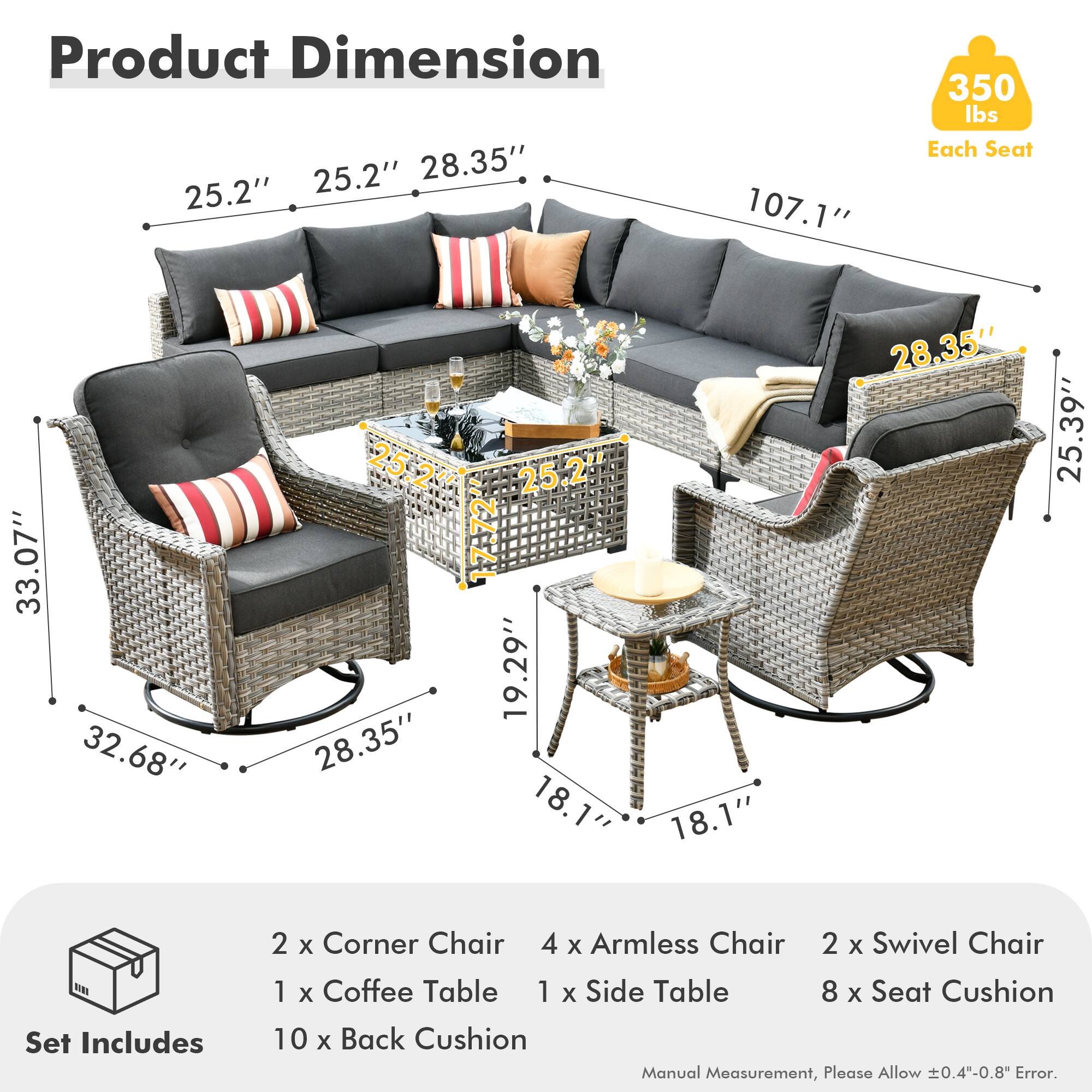 Product Dimension  
25.2" 25.2" 28.35" 107.1" 350 lbs Each Seat  
33.07" 32.68" 28.35" 19.29" 28.35" 25.39" 25.2" 28.35" 18.1" 18.1"  

Set Includes  
2 x Corner Chair  
4 x Armless Chair  
2 x Swivel Chair  
1 x Coffee Table  
1 x Side Table  
8 x Seat Cushion  
10 x Back Cushion  

Manual Measurement, Please Allow ±0.4"-0.8" Error.