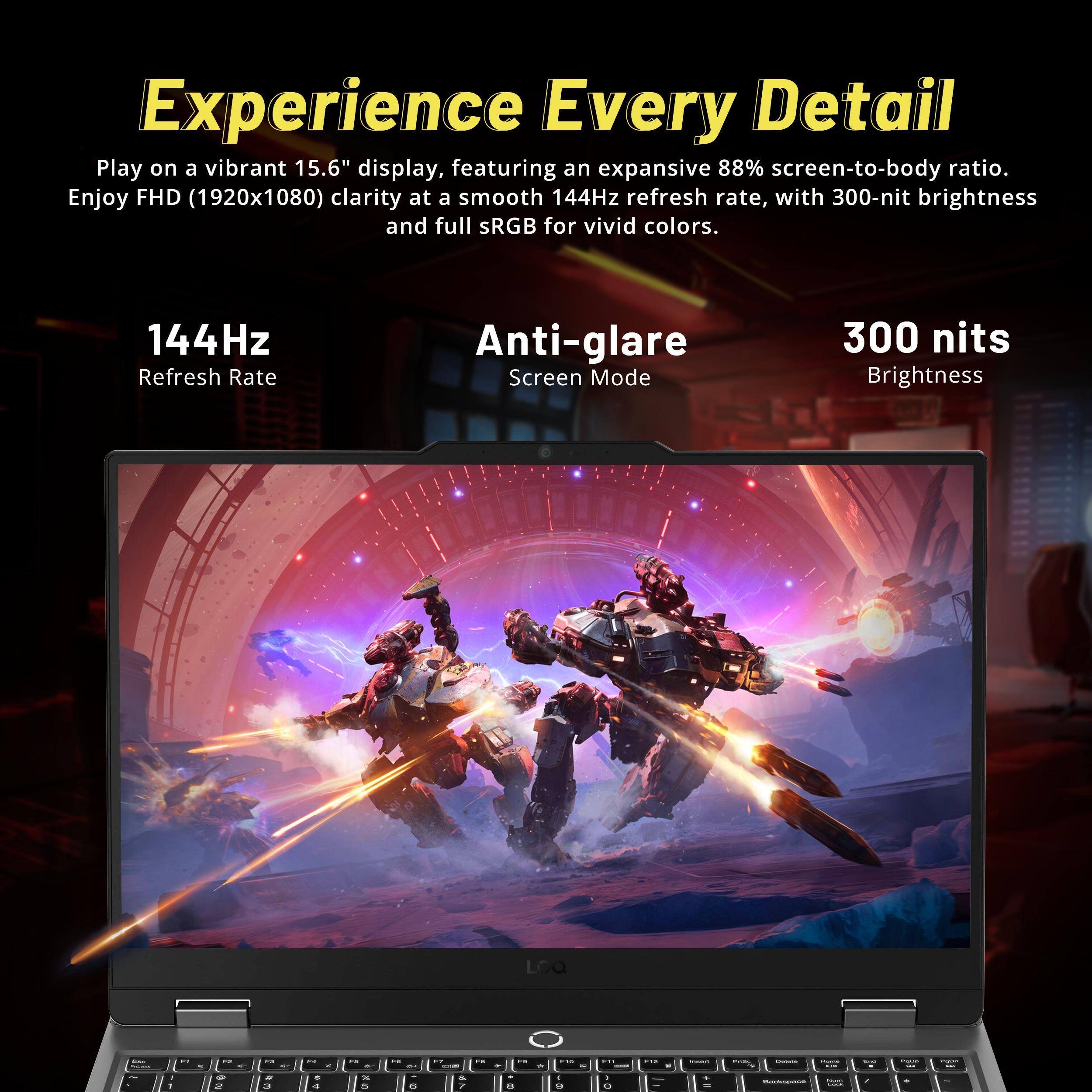 Experience Every Detail

Play on a vibrant 15.6" display, featuring an expansive 88% screen-to-body ratio. Enjoy FHD (1920x1080) clarity at a smooth 144Hz refresh rate, with 300-nit brightness and full sRGB for vivid colors.

144Hz Refresh Rate  
Anti-glare Screen Mode  
300 nits Brightness