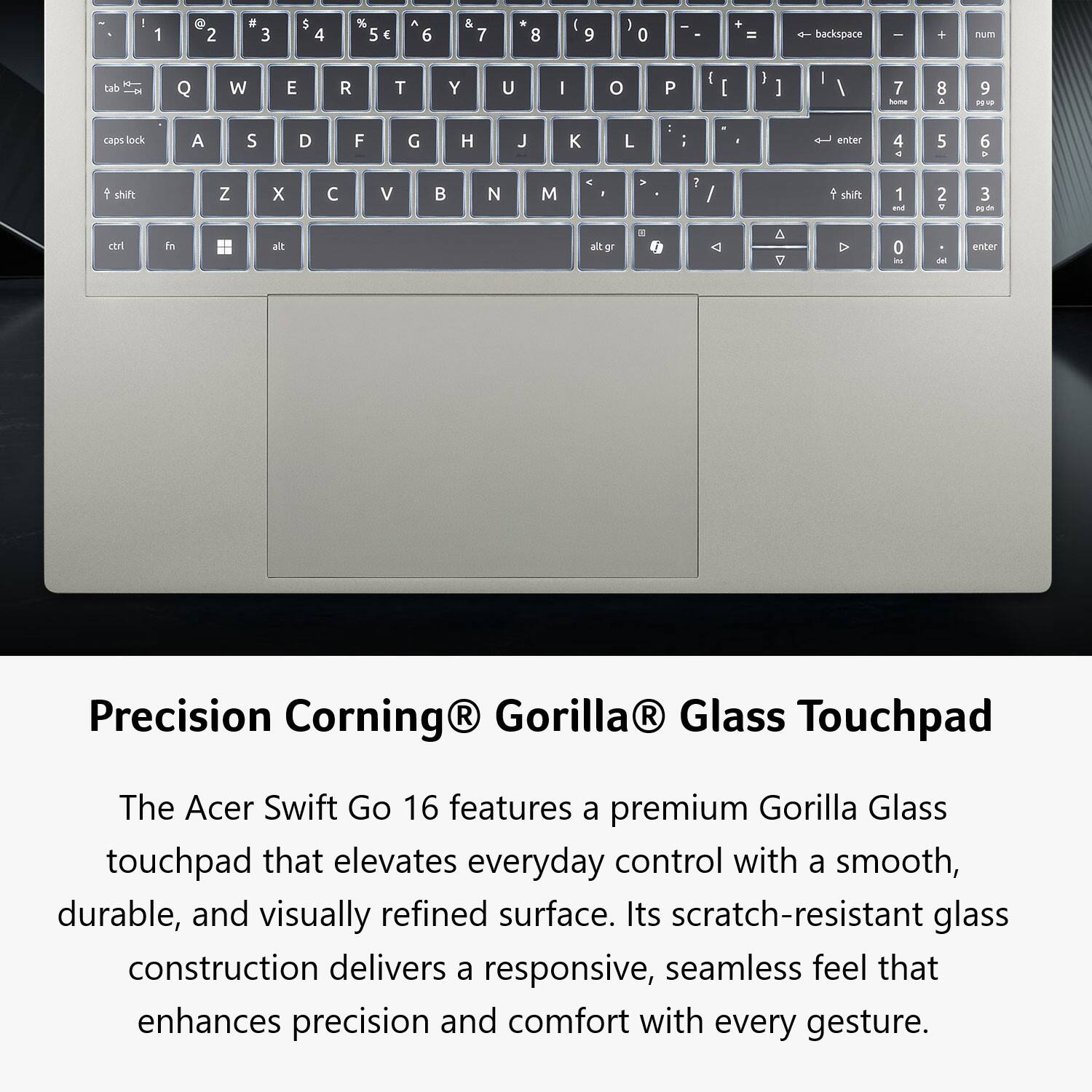Precision Corning® Gorilla® Glass Touchpad

The Acer Swift Go 16 features a premium Gorilla Glass touchpad that elevates everyday control with a smooth, durable, and visually refined surface. Its scratch-resistant glass construction delivers a responsive, seamless feel that enhances precision and comfort with every gesture.
