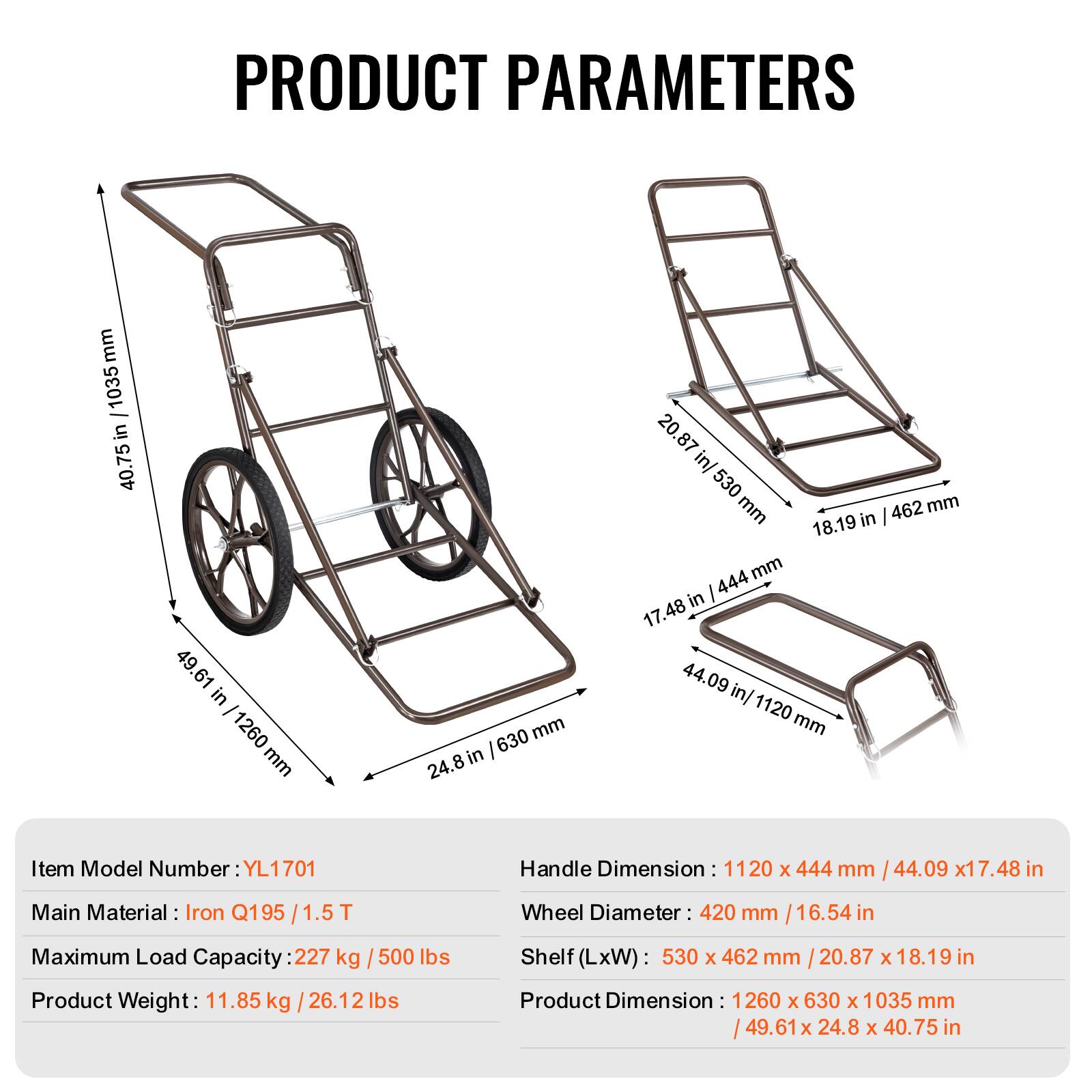 PRODUCT PARAMETERS

Item Model Number: YL1701

Main Material: Iron Q195 1.5T

Maximum Load Capacity: 227 kg / 500 lbs

Product Weight: 11.85 kg / 26.12 lbs

Handle Dimension: 1120 x 444 mm / 44.09 x 17.48 in

Wheel Diameter: 420 mm / 16.54 in

Shelf (LxW): 530 x 462 mm / 20.87 x 18.19 in

Product Dimension: 1260 x 630 x 1035 mm / 49.61 x 24.8 x 40.75 in