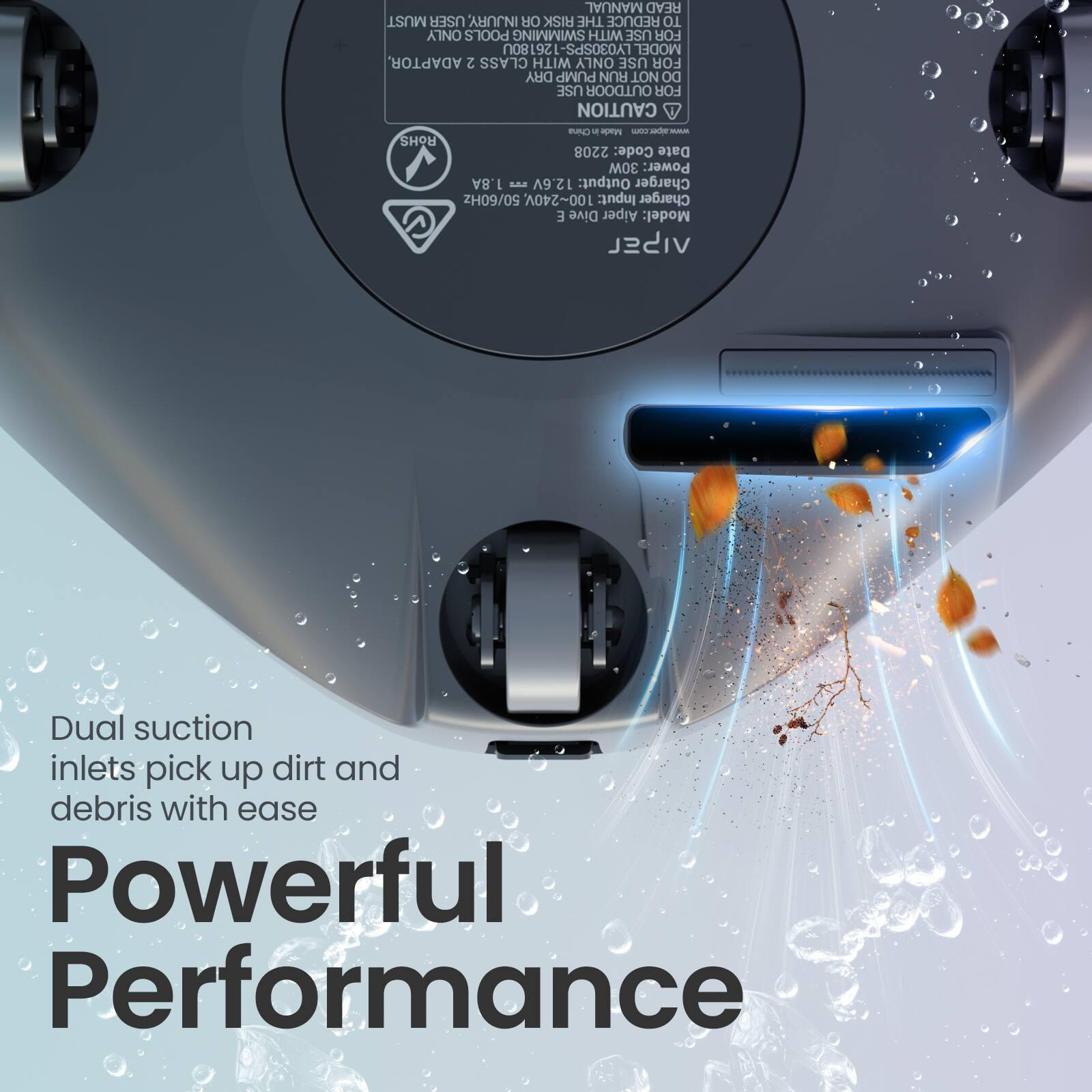 MANUAL READ MUST USER INJURY OR RISK THE REDUCE TO ONLY POOLS SWIMMING WITH USE FOR 261 LY030SPS MODEL ADAPTOR 2 CLASS WITH ONLY USE FOR DRY PUMP RUN NOT DO USE OUTDOOR FOR CAUTION

China Made

- SHOU 2208

Code: Date

30W Power: 1.8A E 12.6V Output: Charger 50/60Hz 100~240V Input: Charger E Dive Aiper Model: VISEL

Dual suction inlets pick up dirt and debris with ease

Powerful Performance