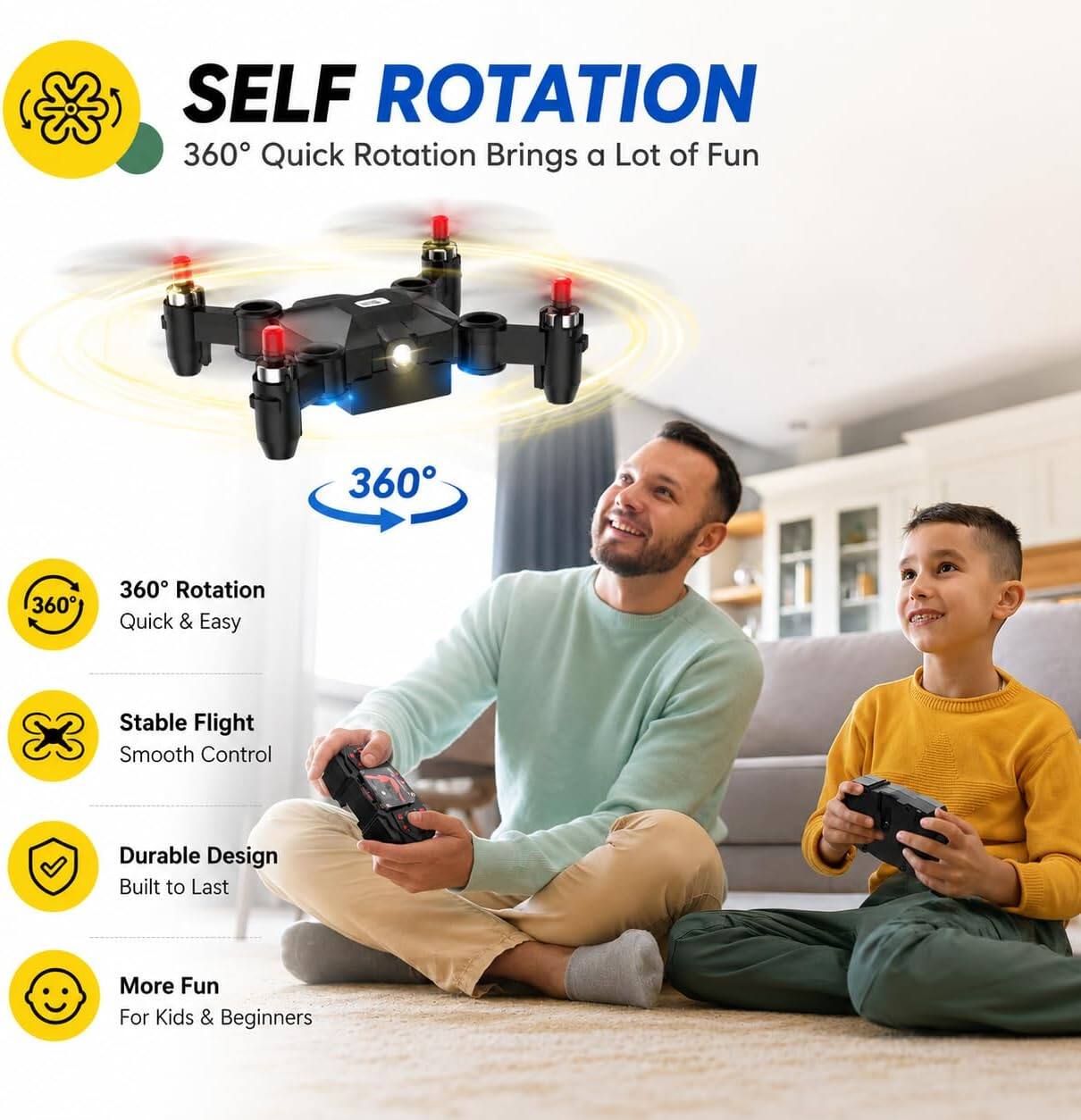 SELF ROTATION  
360° Quick Rotation Brings a Lot of Fun

360° Rotation Quick & Easy  
Stable Flight Smooth Control  
Durable Design Built to Last  
More Fun For Kids & Beginners