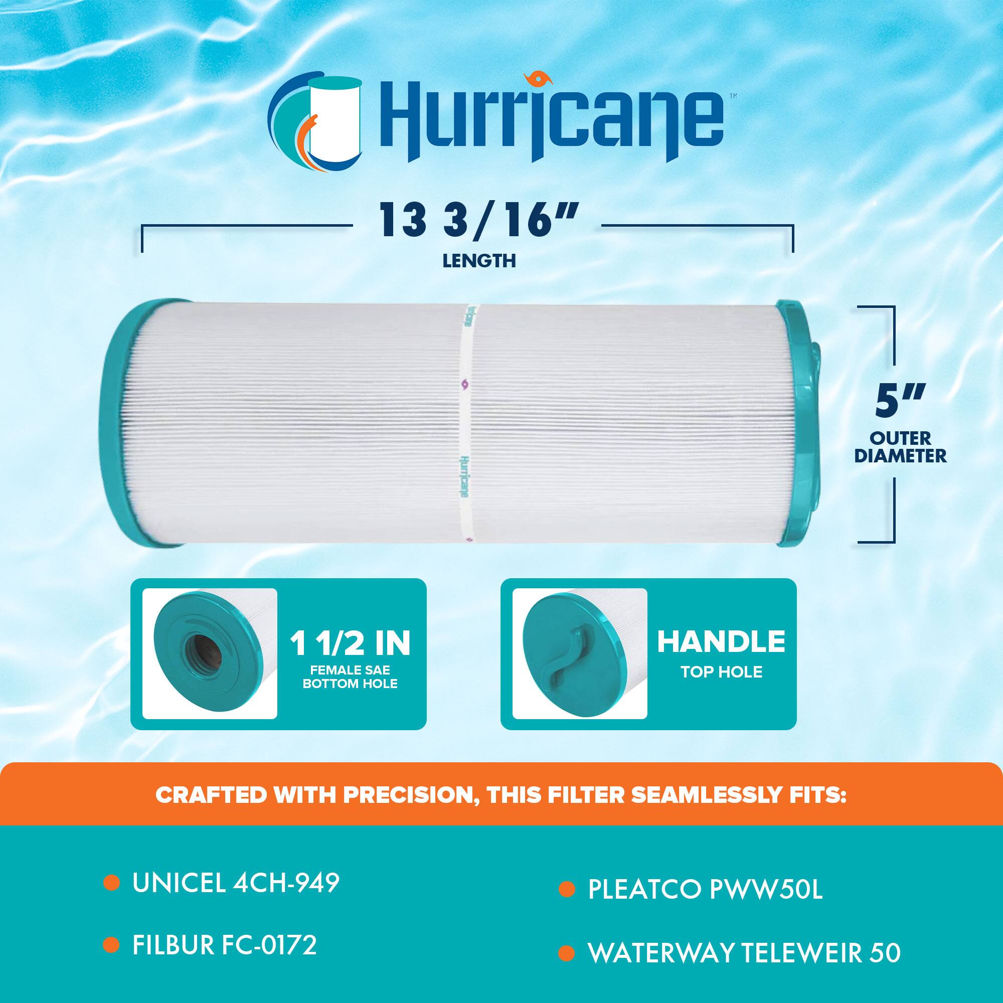 Hurricane  
13 3/16" LENGTH  
5" OUTER DIAMETER  
1 1/2 IN FEMALE SAE BOTTOM HOLE  
HANDLE TOP HOLE  

CRAFTED WITH PRECISION, THIS FILTER SEAMLESSLY FITS:  
- UNICEL 4CH-949  
- FILBUR FC-0172  
- PLEATCO PWW50L  
- WATERWAY TELEWEIR 50