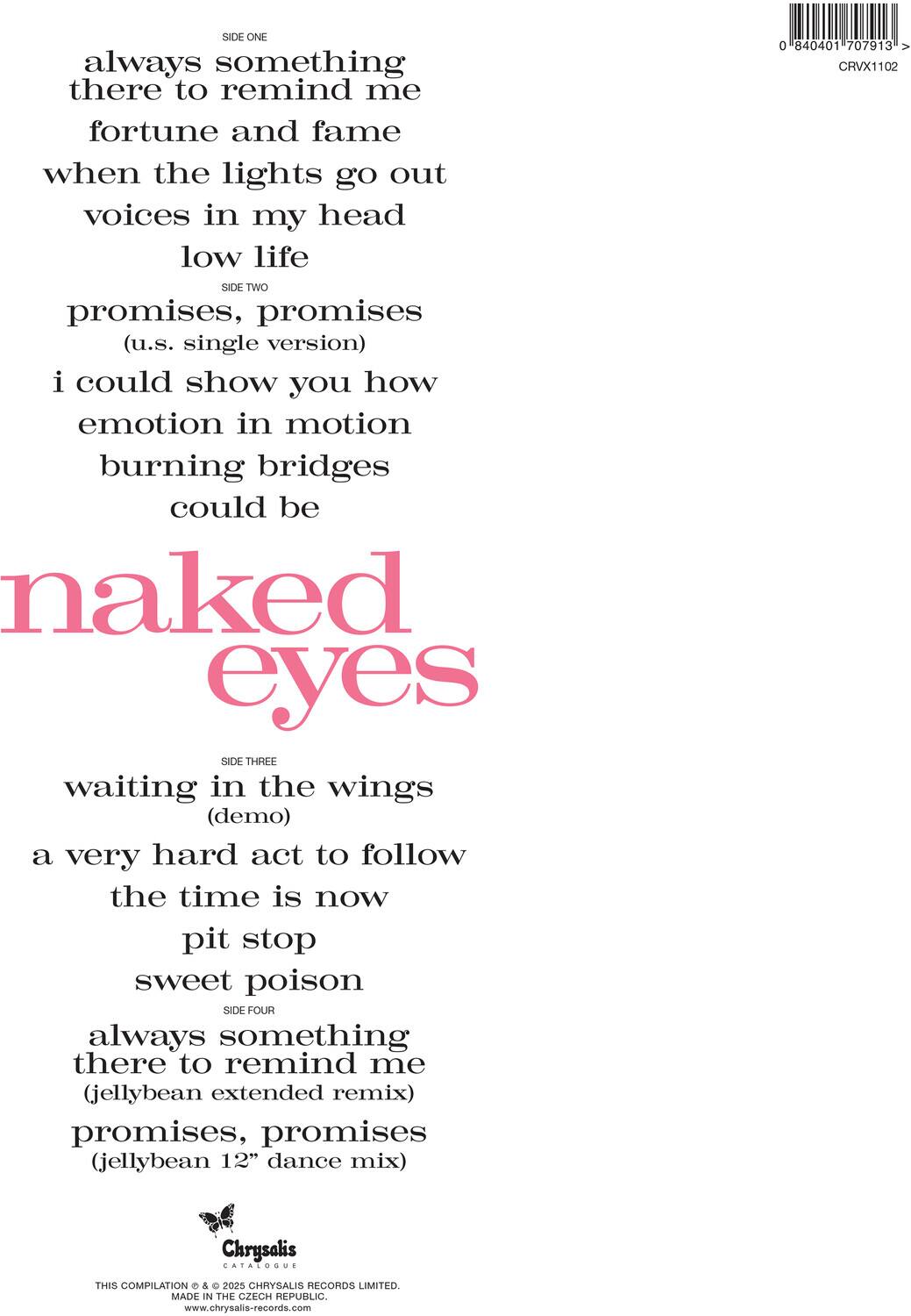 **SIDE ONE**  
always something there to remind me  
fortune and fame  
when the lights go out  
voices in my head  
low life  

**SIDE TWO**  
promises, promises  
(u.s. single version)  
i could show you how  
emotion in motion  
burning bridges  
could be  

**SIDE THREE**  
waiting in the wings  
(demo)  
a very hard act to follow  
the time is now  
pit stop  
sweet poison  

**SIDE FOUR**  
always something there to remind me  
(jellybean extended remix)  
promises, promises  
(jellybean 12" dance mix)  

---

**naked eyes**  

---

**Chrysalis**  
CATALOGUE  
THIS COMPILATION © & © 2025 CHRYSALIS RECORDS LIMITED.  
MADE IN THE CZECH REPUBLIC.  
www.chrysalis-records.com  

---

0 840401 707913 >  
CRVX1102