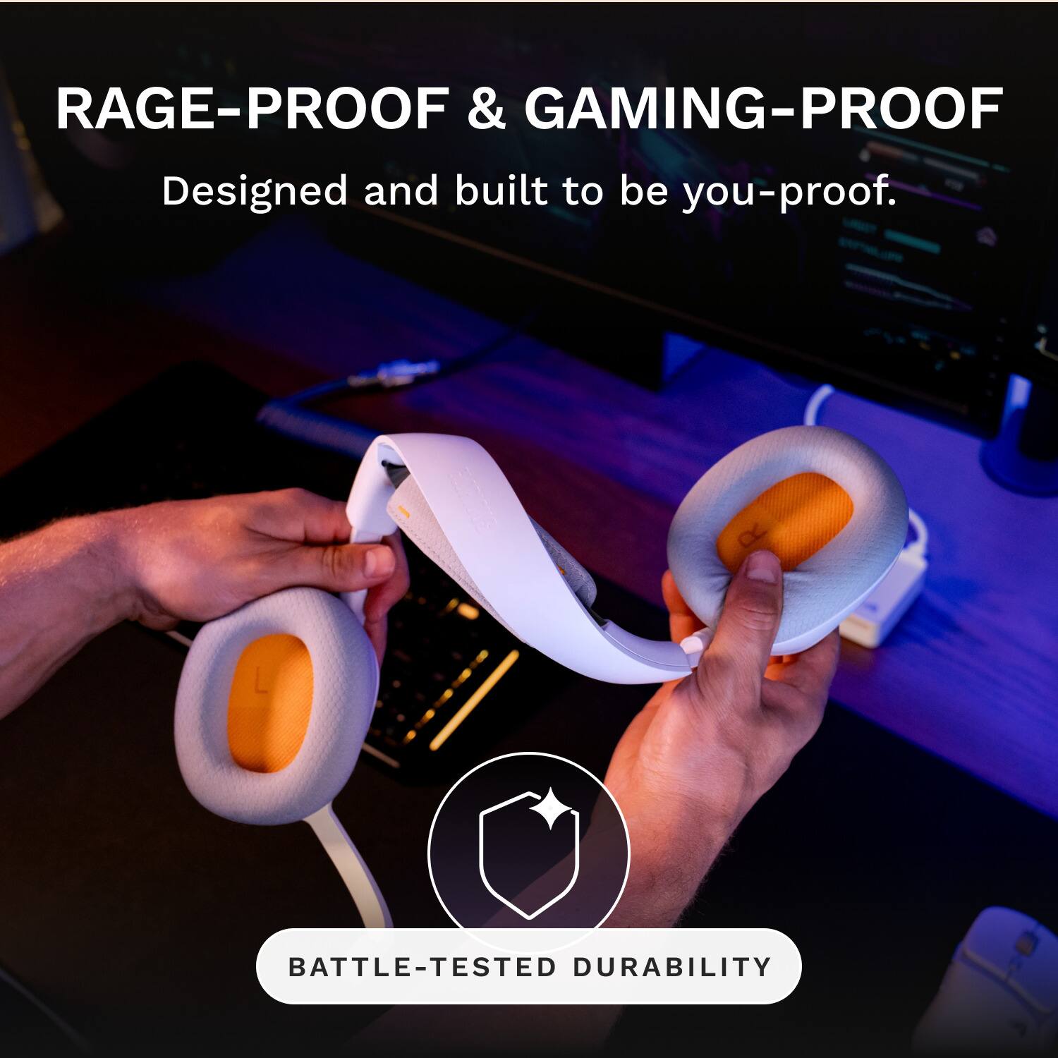 RAGE-PROOF & GAMING-PROOF  
Designed and built to be you-proof.  
BATTLE-TESTED DURABILITY