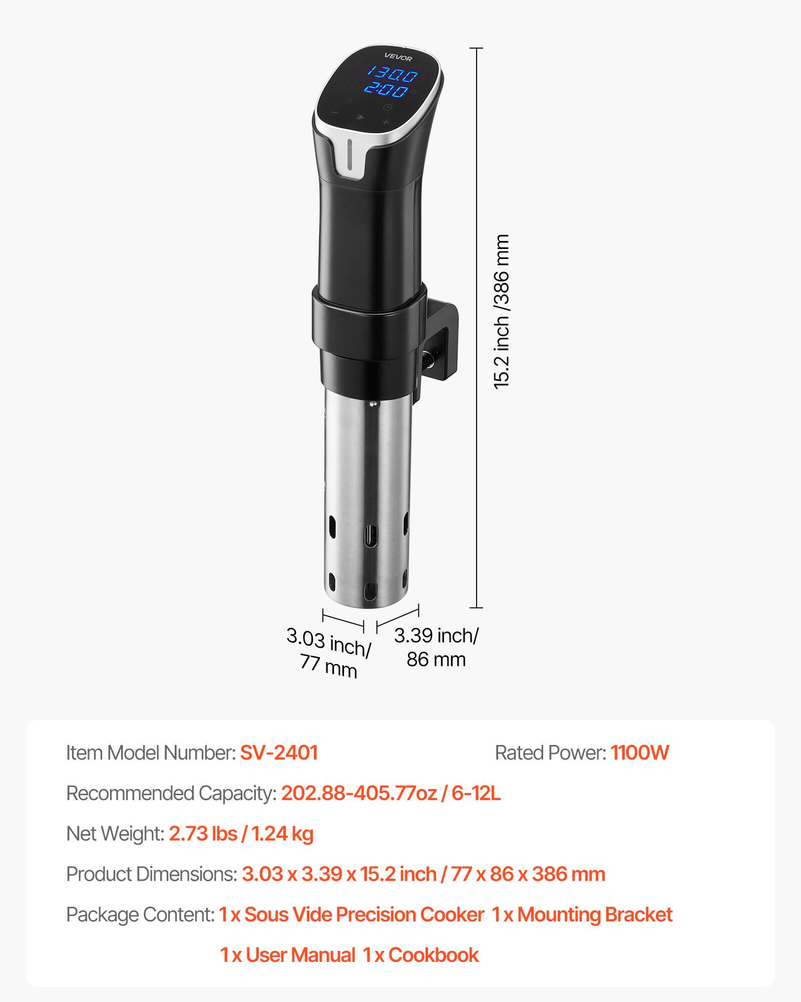 VEVOR 1300 2:00

mm /386 inch 15.2
3.03 3.39 inch/ inch/ 86 mm 77 mm

Item Model Number: SV-2401
Rated Power: 1100W
Recommended Capacity: 202.88-405.77oz/6-12L
Net Weight: 2.73 lbs 1.24 kg
Product Dimensions: 3.03 X 3.39 X 15.2 inch / 77 X 86 X 386 mm
Package Content: 1x Sous Vide Precision Cooker 1x Mounting Bracket
1x User Manual 1x Cookbook