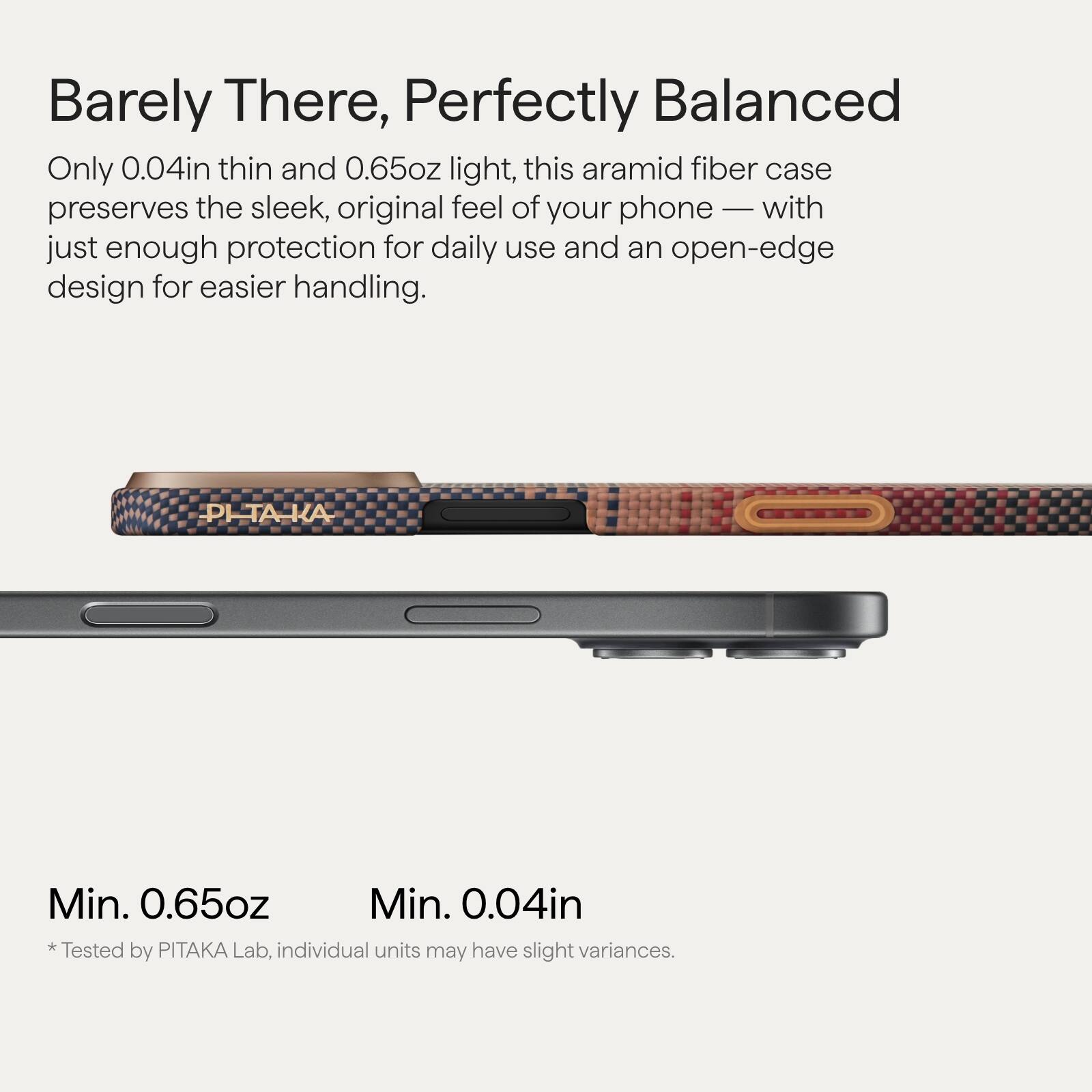 Barely There, Perfectly Balanced

Only 0.04in thin and 0.65oz light, this aramid fiber case preserves the sleek, original feel of your phone — with just enough protection for daily use and an open-edge design for easier handling.

Min. 0.65oz  
Min. 0.04in  
*Tested by PITAKA Lab, individual units may have slight variances.