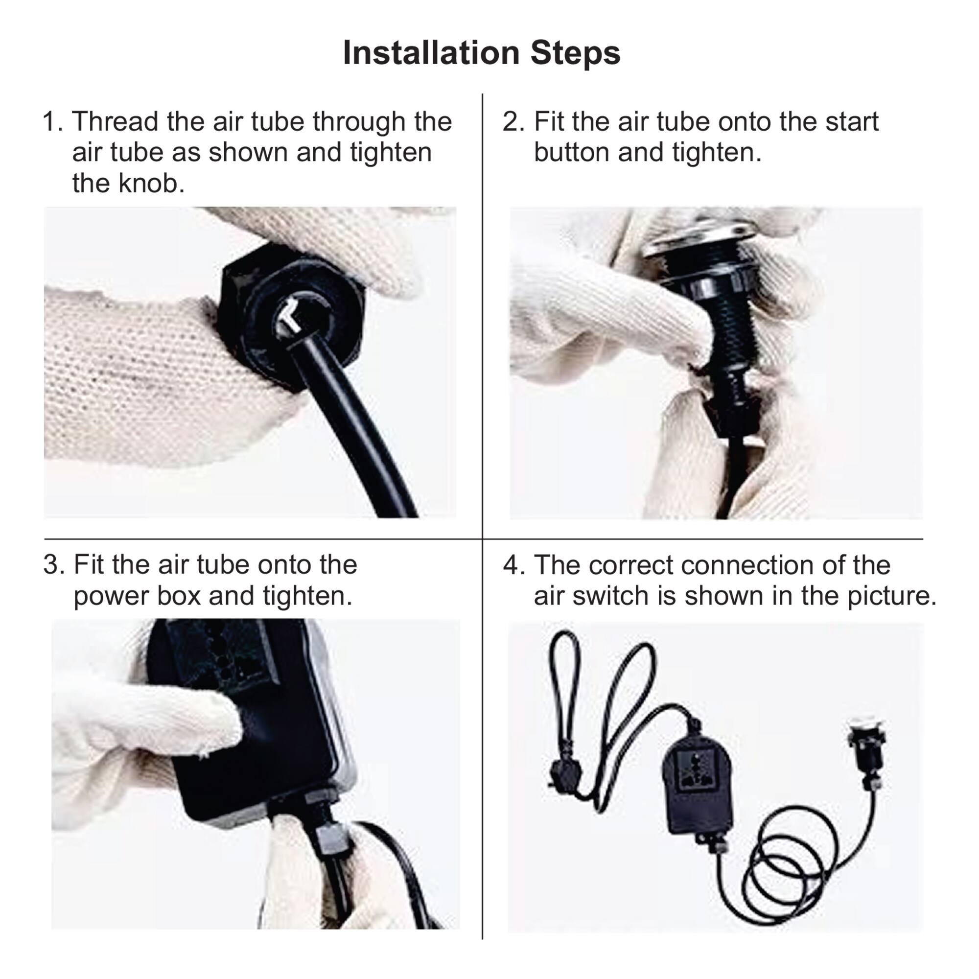 Installation Steps

1. Thread the air tube through the air tube as shown and tighten the knob.

2. Fit the air tube onto the start button and tighten.

3. Fit the air tube onto the power box and tighten.

4. The correct connection of the air switch is shown in the picture.