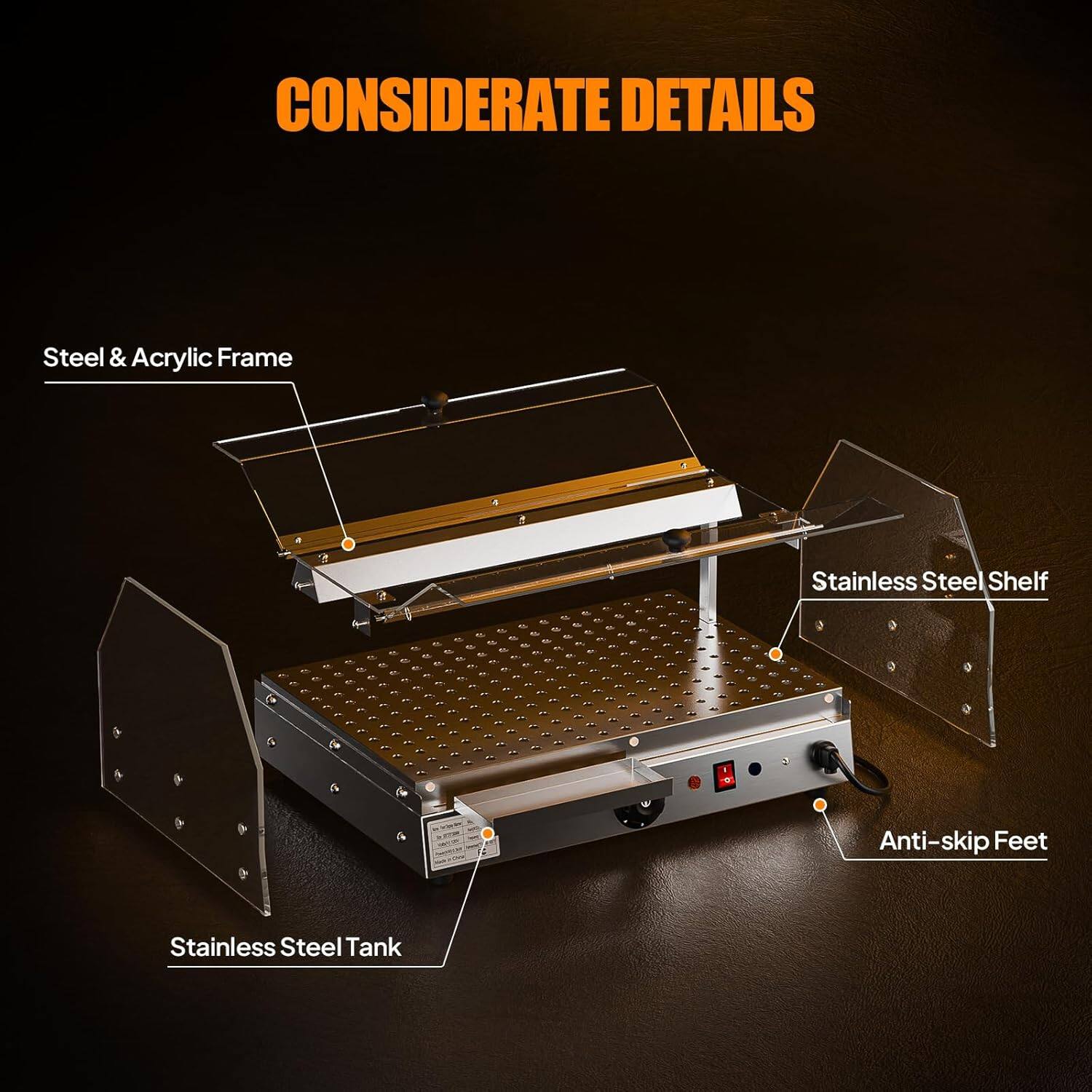 CONSIDERATE DETAILS

- Steel & Acrylic Frame
- Stainless Steel Shelf
- Anti-skip Feet
- Stainless Steel Tank