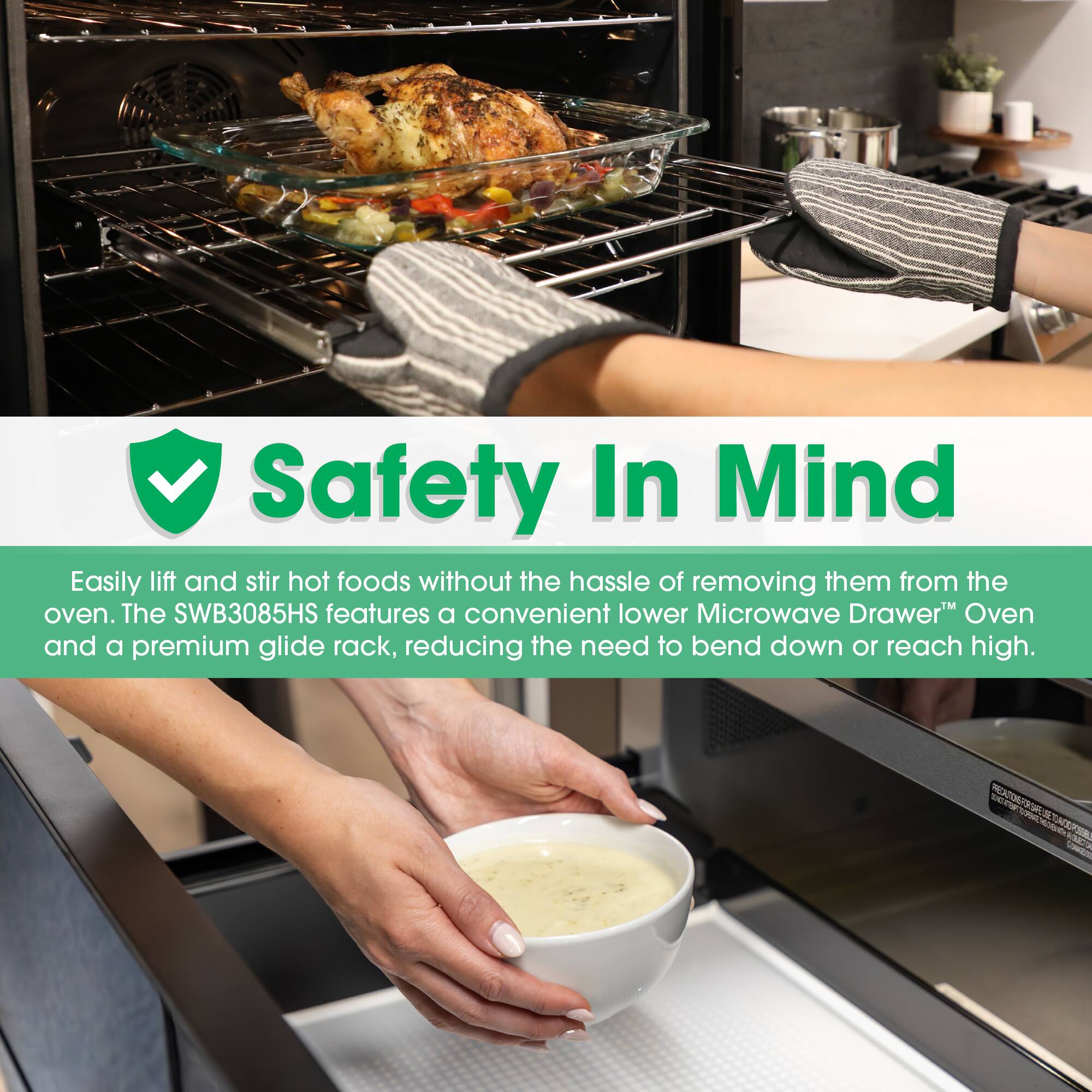 Safety In Mind

Easily lift and stir hot foods without the hassle of removing them from the oven. The SWB3085HS features a convenient lower Microwave Drawer Oven and a premium glide rack, reducing the need to bend down or reach high.