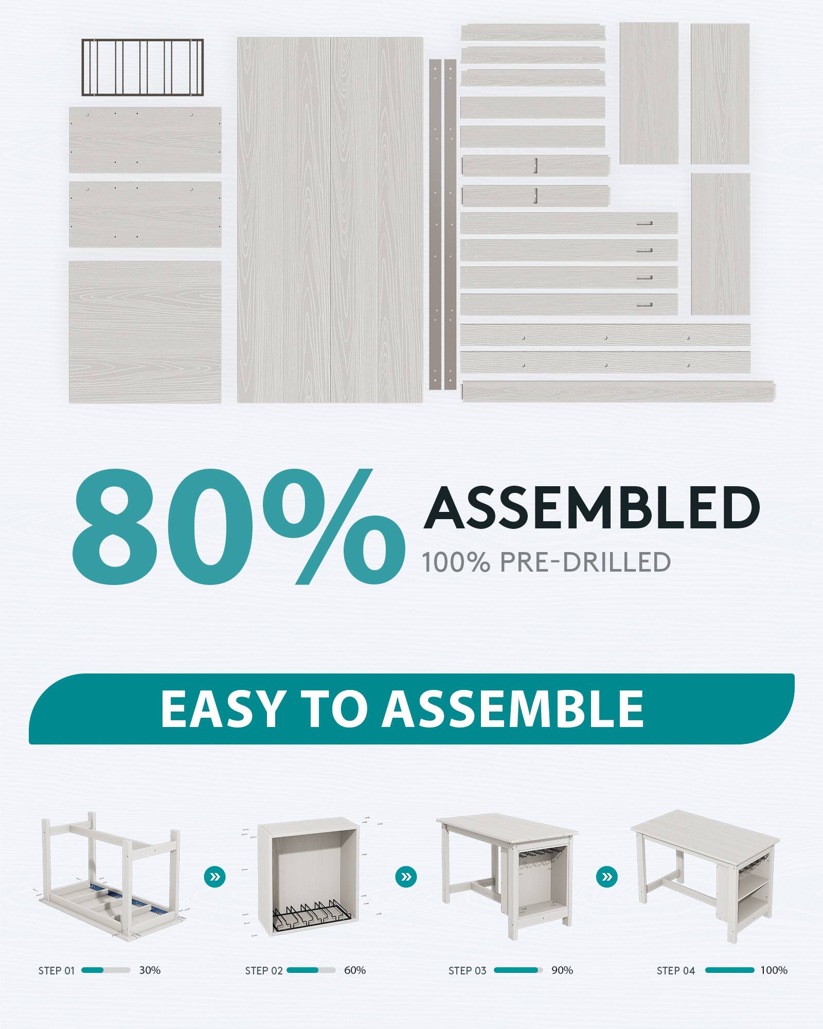80% ASSEMBLED  
100% PRE-DRILLED  

EASY TO ASSEMBLE  

STEP 01  
30%  

STEP 02  
60%  

STEP 03  
90%  

STEP 04  
100%