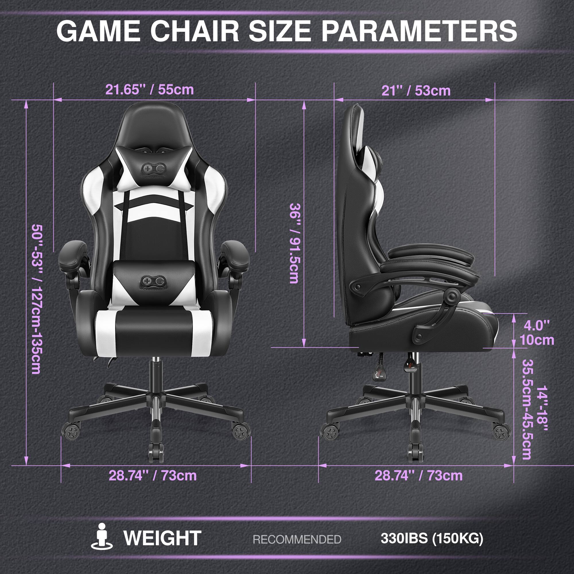 GAME CHAIR SIZE PARAMETERS

- Width: 21.65" / 55cm
- Height: 50"-53" / 127cm-135cm
- Depth: 36" / 91.5cm
- Seat Height: 28.74" / 73cm
- Back Height: 21" / 53cm
- Armrest Height: 4.0" / 10cm
- Seat Width: 35.5cm-45.5cm
- Seat Depth: 14"-18"

WEIGHT RECOMMENDED: 330IBS (150KG)
