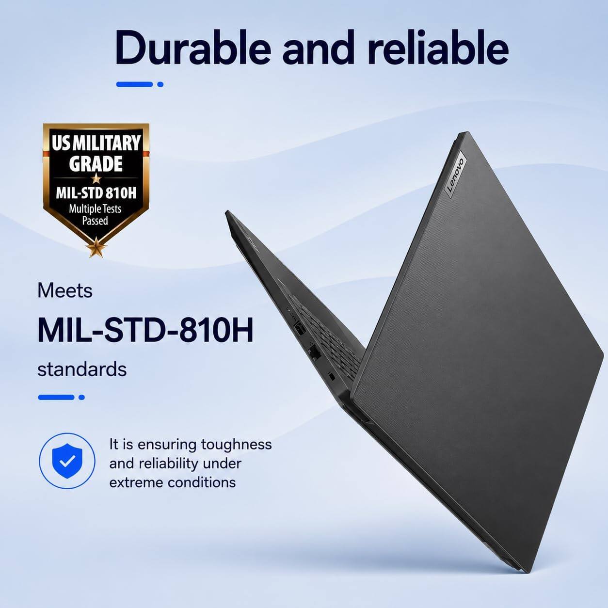 Durable and reliable

US MILITARY GRADE MIL-STD 810H
Multiple Tests Passed

Lenovo Meets MIL-STD-810H standards

It is ensuring toughness and reliability under extreme conditions