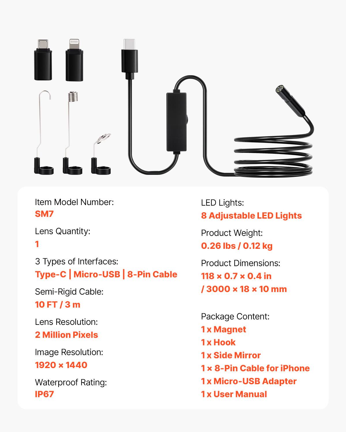 Item Model Number: SM7  
Lens Quantity: 1  
3 Types of Interfaces: Type-C | Micro-USB | 8-Pin Cable  
Semi-Rigid Cable: 10 FT / 3 m  
Lens Resolution: 2 Million Pixels  
Image Resolution: 1920 x 1440  
Waterproof Rating: IP67  
LED Lights: 8 Adjustable LED Lights  
Product Weight: 0.26 lbs / 0.12 kg  
Product Dimensions: 118 x 0.7 x 0.4 in / 3000 x 18 x 10 mm  
Package Content:  
1 x Magnet  
1 x Hook  
1 x Side Mirror  
1 x 8-Pin Cable for iPhone  
1 x Micro-USB Adapter  
1 x User Manual